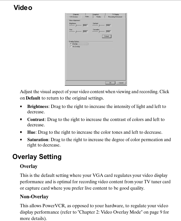 VideoAdjust the visual aspect of your video content when viewing and recording. Click on Default to return to the original settings.Brightness: Drag to the right to increase the intensity of light and left to decrease.Contrast: Drag to the right to increase the contrast of colors and left to decrease.Hue: Drag to the right to increase the color tones and left to decrease.Saturation: Drag to the right to increase the degree of color permeation and right to decrease.Overlay SettingOverlayThis is the default setting where your VGA card regulates your video display performance and is optimal for recording video content from your TV tuner card or capture card where you prefer live content to be good quality.Non-OverlayThis allows PowerVCR, as opposed to your hardware, to regulate your video display performance (refer to "Chapter 2: Video Overlay Mode" on page 9 for more details).