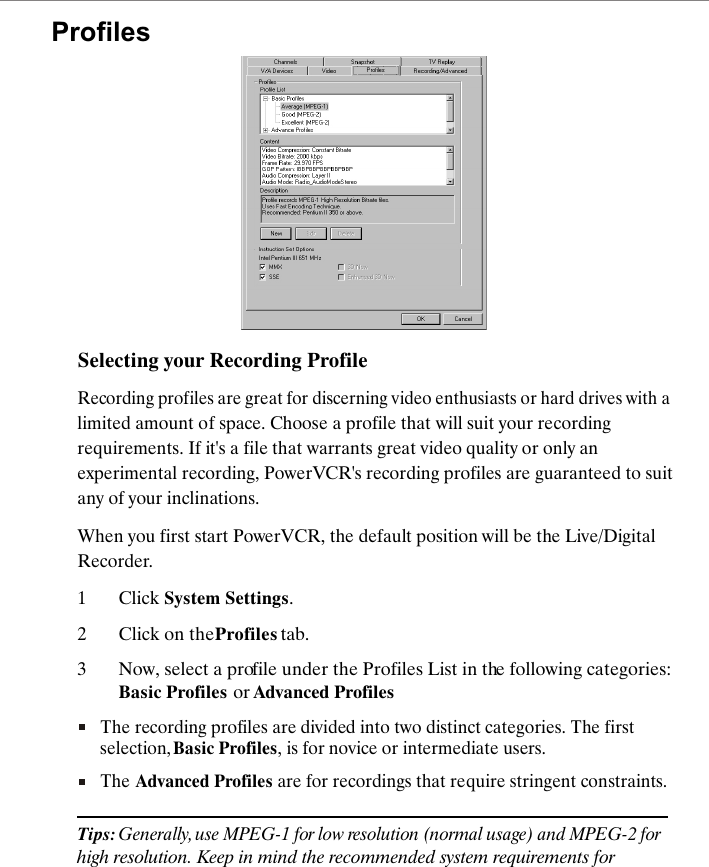 Selecting your Recording ProfileRecording profiles are great for discerning video enthusiasts or hard drives with a limited amount of space. Choose a profile that will suit your recording requirements. If it's a file that warrants great video quality or only an experimental recording, PowerVCR's recording profiles are guaranteed to suit any of your inclinations. When you first start PowerVCR, the default position will be the Live/Digital Recorder. 1Click System Settings.2Click on the Profiles tab.3Now, select a profile under the Profiles List in the following categories: Basic Profiles or Advanced ProfilesThe recording profiles are divided into two distinct categories. The first selection, Basic Profiles, is for novice or intermediate users. The Advanced Profiles are for recordings that require stringent constraints.Tips: Generally, use MPEG-1 for low resolution (normal usage) and MPEG-2 for high resolution. Keep in mind the recommended system requirements for Profiles