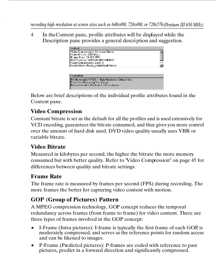 recording high resolution at screen sizes such as 640x480, 720x480, or 720x576 Below are brief descriptions of the individual profile attributes found in the Constant bitrate is set as the default for all the profiles and is used extensively for VCD encoding, guarantees the bitrate consumed, and thus gives you more control over the amount of hard disk used. DVD video quality usually uses VBR or Measured in kilobytes per second, the higher the bitrate the more memory consumed but with better quality. Refer to "Video Compression" on page 45 for The frame rate is measured by frames per second (FPS) during recording. The (Pentium III 650 MHz). 4In the Content pane, profile attributes will be displayed while the Description pane provides a general descri ption and suggestion.Content pane. Video Compressionvariable bitrate.Video Bitratedifferences between quality and bitrate settings.Frame Ratemore frames the better for capturing video content with motion.GOP (Group of Pictures) PatternA MPEG compression technology, GOP concept reduces the temporal three types of frames involved in the GOP concept:I-Frame (Intra pictures): I-frame is typically the first frame of each GOP, is moderately compressed, and serves as the reference points for random access and can be likened to images.P-Frame (Predicted pictures): P-frames are coded with reference to past pictures, predict in a forward direction and significantly compressed.redundancy across frames (from frame to frame) for video content. There are 