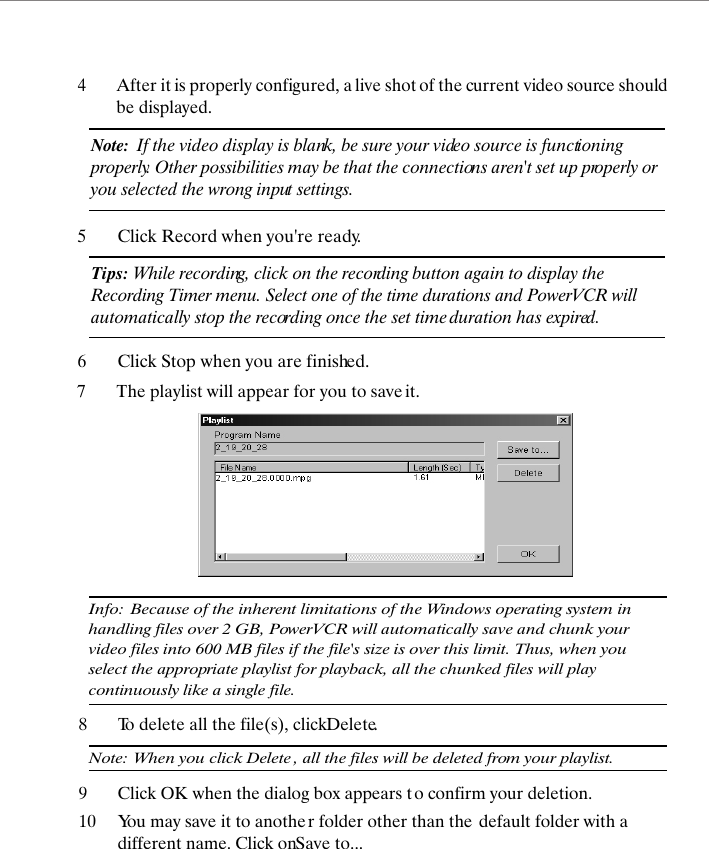 4After it is properly configured, a live shot of the current video source should be displayed. Note:  If the video display is blank, be sure your video source is functioning properly. Other possibilities may be that the connections aren't set up properly or you selected the wrong input settings.5Click Record when you're ready.Tips: While recording, click on the recording button again to display the Recording Timer menu. Select one of the time durations and PowerVCR will automatically stop the recording once the set time duration has expired.6Click Stop when you are finished.7The playlist will appear for you to save it.Info: Because of the inherent limitations of the Windows operating system in handling files over 2 GB, PowerVCR will automatically save and chunk your video files into 600 MB files if the file's size is over this limit. Thus, when you select the appropriate playlist for playback, all the chunked files will play continuously like a single file.8To delete all the file(s), click Delete.Note: When you click Delete , all the files will be deleted from your playlist.9Click OK when the dialog box appears t o confirm your deletion.10 You may save it to another folder other than the  default folder with a different name. Click on Save to...
