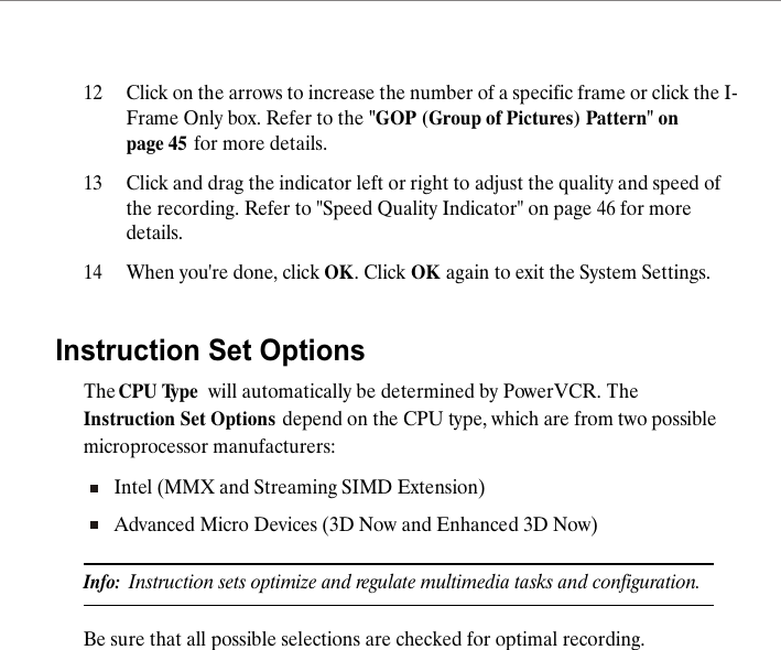 12 Click on the arrows to increase the number of a specific frame or click the I-Frame Only box. Refer to the "GOP (Group of Pictures) Pattern" on page 45 for more details.13 Click and drag the indicator left or right to adjust the quality and speed of the recording. Refer to "Speed Quality Indicator" on page 46 for more details.14 When you're done, click OK. Click OK again to exit the System Settings.Instruction Set OptionsThe CPU Type  will automatically be determined by PowerVCR. The Instruction Set Options depend on the CPU type, which are from two possible microprocessor manufacturers:Intel (MMX and Streaming SIMD Extension)Advanced Micro Devices (3D Now and Enhanced 3D Now)Info:  Instruction sets optimize and regulate multimedia tasks and configuration. Be sure that all possible selections are checked for optimal recording. 