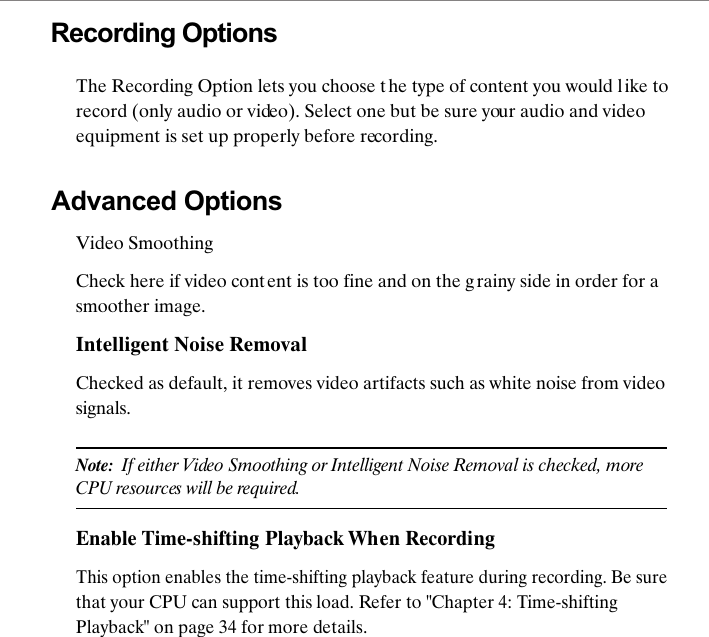 Recording OptionsThe Recording Option lets you choose the type of content you would l ike to record (only audio or video). Select one but be sure your audio and video equipment is set up properly before recording. Advanced OptionsVideo SmoothingCheck here if video content is too fine and on the g rainy side in order for a smoother image.Intelligent Noise RemovalChecked as default, it removes video artifacts such as white noise from video signals.Note:  If either Video Smoothing or Intelligent Noise Removal is checked, more CPU resources will be required.Enable Time-shifting Playback When RecordingThis option enables the time-shifting playback feature during recording. Be sure that your CPU can support this load. Refer to "Chapter 4: Time-shifting Playback" on page 34 for more details.
