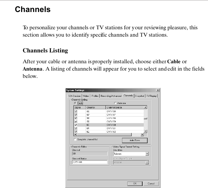 ChannelsTo personalize your channels or TV stations for y our reviewing pleasure, this section allows you to identify specific channels and TV stations. Channels ListingAfter your cable or antenna is properly installed, choose either Cable or Antenna. A listing of channels will appear for you to select and edit in the fields below.