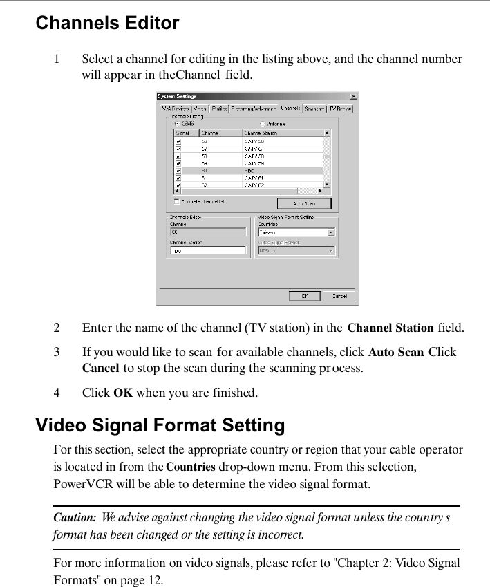 Channels Editor1Select a channel for editing in the listing above, and the channel number will appear in the Channel  field.2Enter the name of the channel (TV station) in the Channel Station field.3If you would like to scan for available channels, click  Auto Scan. Click Cancel to stop the scan during the scanning process.4Click OK when you are finished.Video Signal Format SettingFor this section, select the appropriate country or region that your cable operator is located in from the Countries drop-down menu. From this selection, PowerVCR will be able to determine the video signal format.Caution:  We advise against changing the video signal format unless the country s format has been changed or the setting is incorrect.For more information on video signals, please refer to "Chapter 2: Video Signal Formats" on page 12.