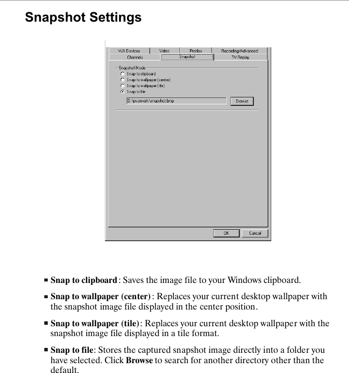 Snapshot SettingsSnap to clipboard : Saves the image file to your Windows clipboard.Snap to wallpaper (center) : Replaces your current desktop wallpaper with the snapshot image file displayed in the center position.Snap to wallpaper (tile): Replaces your current desktop wallpaper with the snapshot image file displayed in a tile format.Snap to file: Stores the captured snapshot image directly into a folder you have selected. Click Browse to search for another directory other than the default.