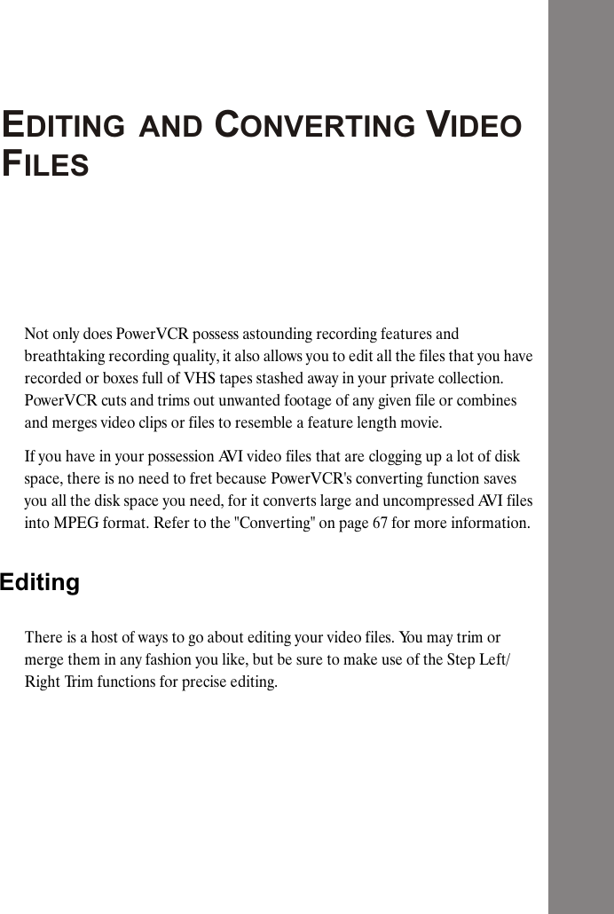 DITING  AND CONVERTING VIDEO  ILESNot only does PowerVCR possess astounding recording features and breathtaking recording quality, it also allows you to edit all the files that you have recorded or boxes full of VHS tapes stashed away in your private collection. PowerVCR cuts and trims out unwanted footage of any given file or combines and merges video clips or files to resemble a feature length movie.If you have in your possession AVI video files that are clogging up a lot of disk space, there is no need to fret because PowerVCR's converting function saves you all the disk space you need, for it converts large and uncompressed AVI files into MPEG format. Refer to the "Converting" on page 67 for more information.EditingThere is a host of ways to go about editing your video files. You may trim or merge them in any fashion you like, but be sure to make use of the Step Left/Right Trim functions for precise editing.EF