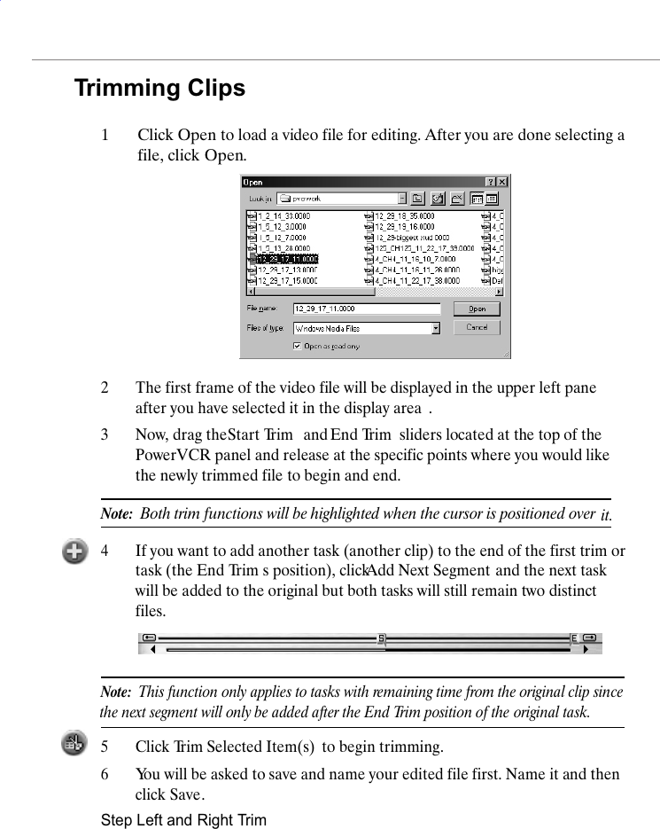 Trimming Clips1Click Open to load a video file for editing. After you are done selecting a file, click Open.2The first frame of the video file will be displayed in the upper left pane after you have selected it in the display area .3Now, drag the Start Trim  and End Trim  sliders located at the top of the PowerVCR panel and release at the specific points where you would like the newly trimmed file to begin and end.Note:  Both trim functions will be highlighted when the cursor is positioned over it.4If you want to add another task (another clip) to the end of the first trim or task (the End Trim s position), click Add Next Segment and the next task will be added to the original but both tasks will still remain two distinct files.Note:  This function only applies to tasks with remaining time from the original the next segment will only be added after the End Trim position of the clip sinceoriginal task.5Click Trim Selected Item(s)  to begin trimming.6You will be asked to save and name your edited file first. Name it and then click Save.Step Left and Right Trim