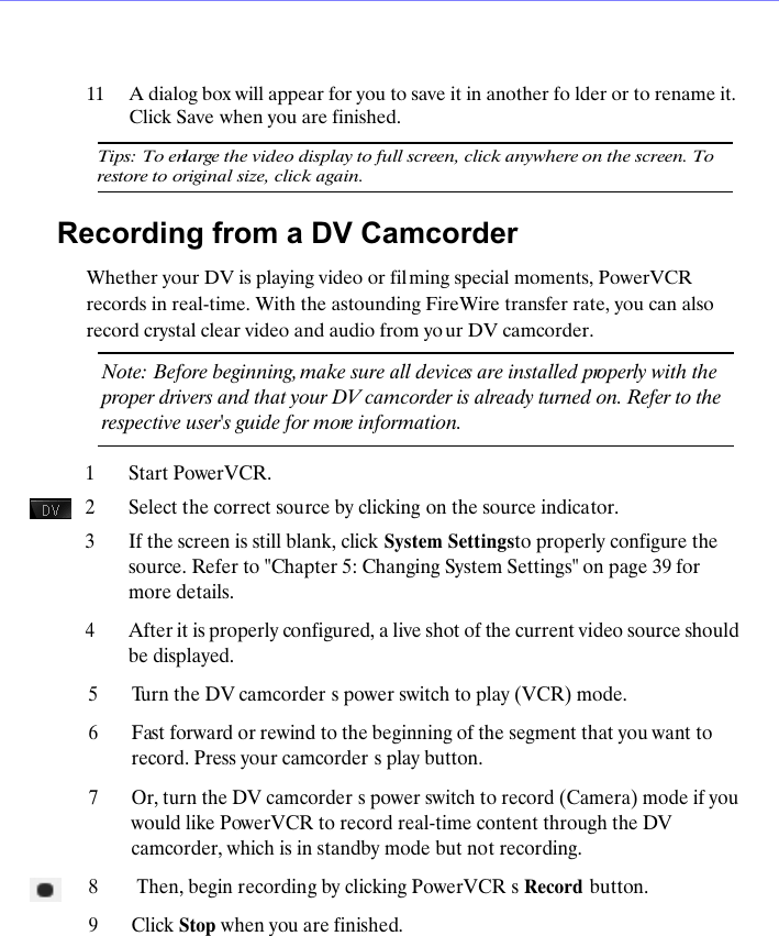 11A dialog box will appear for you to save it in another fo lder or to rename it. Click Save when you are finished.Tips: To enlarge the video display to full screen, click anywhere on the screen. To restore to original size, click again.Recording from a DV CamcorderWhether your DV is playing video or fil ming special moments, PowerVCR records in real-time. With the astounding FireWire transfer rate, you can also record crystal clear video and audio from yo ur DV camcorder.Note: Before beginning, make sure all devices are installed properly with the proper drivers and that your DV camcorder is already turned on. Refer to the respective user's guide for more information.1Start PowerVCR. 2Select the correct source by clicking on the source indicator. 3If the screen is still blank, click System Settings to properly configure the source. Refer to "Chapter 5: Changing System Settings" on page 39 for more details.4After it is properly configured, a live shot of the current video source should be displayed.5Turn the DV camcorder s power switch to play (VCR) mode. 6Fast forward or rewind to the beginning of the segment that you want to record. Press your camcorder s play button.7Or, turn the DV camcorder s power switch to record (Camera) mode if you would like PowerVCR to record real-time content through the DV camcorder, which is in standby mode but not recording. 8 Then, begin recording by clicking PowerVCR s Record  button.9Click Stop when you are finished.