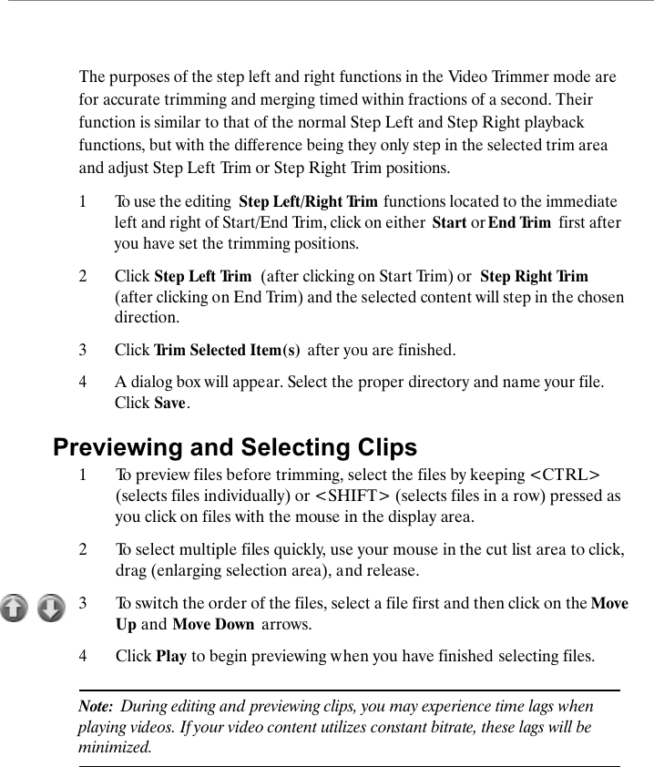 The purposes of the step left and right functions in the Video Trimmer mode are for accurate trimming and merging timed within fractions of a second. Their function is similar to that of the normal Step Left and Step Right playback functions, but with the difference being they only step in the selected trim area and adjust Step Left Trim or Step Right Trim positions. 1To use the editing  Step Left/Right Trim  functions located to the immediate left and right of Start/End Trim, click on either  Start or End Trim  first after you have set the trimming positions.2Click Step Left Trim  (after clicking on Start Trim) or  Step Right Trim (after clicking on End Trim) and the selected content will step in the chosen direction.3Click Trim Selected Item(s)  after you are finished. 4A dialog box will appear. Select the proper directory and name your file. Click Save.Previewing and Selecting Clips1To preview files before trimming, select the files by keeping <CTRL> (selects files individually) or <SHIFT> (selects files in a row) pressed as you click on files with the mouse in the display area.2To select multiple files quickly, use your mouse in the cut list area to click, drag (enlarging selection area), and release. 3To switch the order of the files, select a file first and then click on the Move Up and Move Down  arrows.4Click Play to begin previewing when you have finished selecting files.Note:  During editing and previewing clips, you may experience time lags when playing videos. If your video content utilizes constant bitrate, these lags will be minimized.