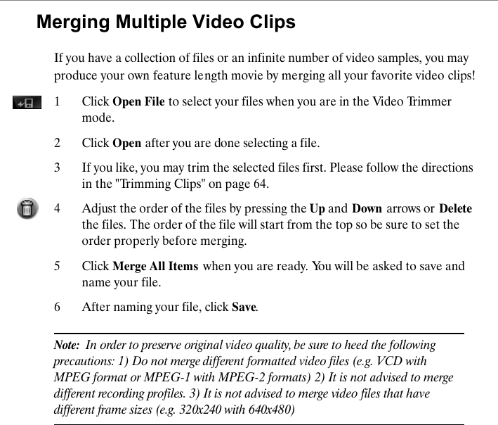 Merging Multiple Video ClipsIf you have a collection of files or an infinite number of video samples, you may produce your own feature length movie by merging all your favorite video clips!1 Click Open File to select your files when you are in the Video Trimmer mode. 2 Click Open after you are done selecting a file.3 If you like, you may trim the selected files first. Please follow the directions in the "Trimming Clips" on page 64.4Adjust the order of the files by pressing the Up and Down arrows or Deletethe files. The order of the file will start from the top so be sure to set the order properly before merging. 5 Click Merge All Items  when you are ready. You will be asked to save and name your file.6 After naming your file, click Save.Note:  In order to preserve original video quality, be sure to heed the following precautions: 1) Do not merge different formatted video files (e.g. VCD with MPEG format or MPEG-1 with MPEG-2 formats) 2) It is not advised to merge different recording profiles. 3) It is not advised to merge video files that have different frame sizes (e.g. 320x240 with 640x480) 