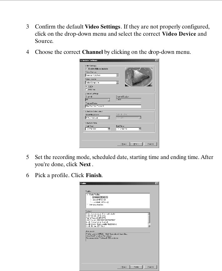 3 Confirm the default Video Settings. If they are not properly configured, click on the drop-down menu and select the correct Video Device and Source.4Choose the correct Channel by clicking on the drop-down menu.5Set the recording mode, scheduled date, starting time and ending time. After you're done, click Next .6Pick a profile. Click Finish.