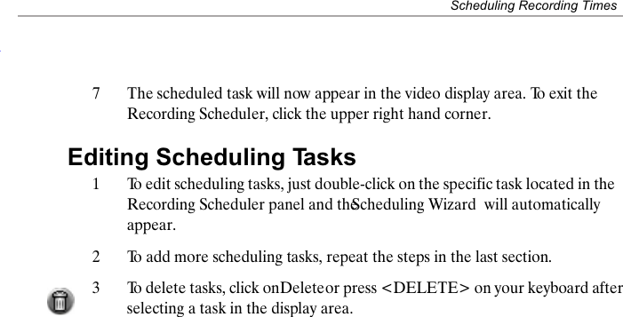 Scheduling Recording Times7The scheduled task will now appear in the video display area. To exit the Recording Scheduler, click the upper right hand corner.Editing Scheduling Tasks1To edit scheduling tasks, just double-click on the specific task located in the Recording Scheduler panel and the Scheduling Wizard  will automatically appear.2To add more scheduling tasks, repeat the steps in the last section.3To delete tasks, click on Delete or press <DELETE> on your keyboard after selecting a task in the display area.