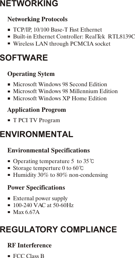 NETWORKINGNetworking ProtocolsTCP/IP, 10/100 Base-T Fast EthernetBuilt-in Ethernet Controller: RealTek  RTL8139CWireless LAN through PCMCIA socketSOFTWAREOperating SytemMicrosoft Windows 98 Second EditionMicrosoft Windows 98 Millennium EditionMicrosoft Windows XP Home EditionApplication ProgromT PCI TV ProgramENVIRONMENTALREGULATORY COMPLIANCEEnvironmental SpecificationsRF InterferenceOperating temperature 5  to 35Storage temperture 0 to 60Humidity 30% to 80% non-condensingFCC Class B Power SpecificationsExternal power supply100-240 VAC at 50-60HzMax 6.67A