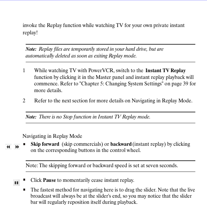 invoke the Replay function while watching TV for your own private instant replay!Note:  Replay files are temporarily stored in your hard drive, but are automatically deleted as soon as exiting Replay mode.1While watching TV with PowerVCR, switch to the  Instant TV Replay function by clicking it in the Master panel and instant replay playback will commence. Refer to "Chapter 5: Changing System Settings" on page 39 for more details.2Refer to the next section for more details on Navigating in Replay Mode.Note:  There is no Stop function in Instant TV Replay mode.Navigating in Replay ModeSkip forward  (skip commercials) or backward (instant replay) by clicking on the corresponding buttons in the control wheel.Note: The skipping forward or backward speed is set at seven seconds. Click Pause to momentarily cease instant replay.The fastest method for navigating here is to drag the slider. Note that the live broadcast will always be at the slider's end, so you may notice that the slider bar will regularly reposition itself during playback.
