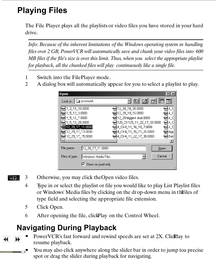Playing FilesThe File Player plays all the playlists or video files you have stored in your hard drive.Info: Because of the inherent limitations of the Windows operating system in  handling files over 2 GB, PowerVCR will automatically save and chunk your video files into  600MB files if the file's size is over this limit. Thus, when you  select the appropriate playlist for playback, all the chunked files will play  continuously like a single file. 1Switch into the File Player mode.2A dialog box will automatically appear for you to select a playlist to play.3Otherwise, you may click the Open video files. 4Type in or select the playlist or file you would like to play. List Playlist files or Windows' Media files by clicking on the drop-down menu in the Files of type field and selecting the appropriate file extension. 5Click Open.6After opening the file, click Play on the Control Wheel. Navigating During PlaybackPowerVCR's fast forward and rewind speeds are set at 2X. Click Play to resume playback.You may also click anywhere along the slider bar in order to jump to a precise spot or drag the slider during playback for navigating.