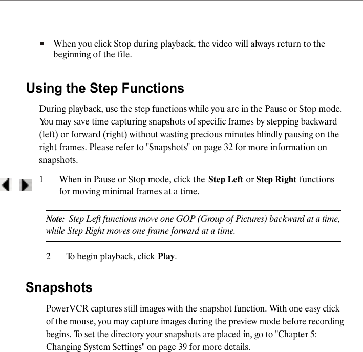 When you click Stop during playback, the video will always return to the beginning of the file.Using the Step FunctionsDuring playback, use the step functions while you are in the Pause or Stop mode. You may save time capturing snapshots of specific frames by stepping backward (left) or forward (right) without wasting precious minutes blindly pausing on the right frames. Please refer to "Snapshots" on page 32 for more information on snapshots.1When in Pause or Stop mode, click the Step Left or Step Right functions for moving minimal frames at a time.Note:  Step Left functions move one GOP (Group of Pictures) backward at a time, while Step Right moves one frame forward at a time. 2To begin playback, click Play.SnapshotsPowerVCR captures still images with the snapshot function. With one easy click of the mouse, you may capture images during the preview mode before recording begins. To set the directory your snapshots are placed in, go to "Chapter 5: Changing System Settings" on page 39 for more details.