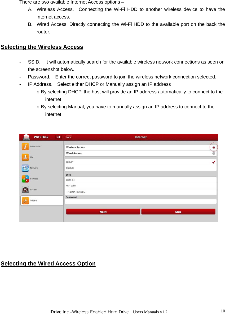 IDriveInc.–Wireless Enabled Hard Drive  Users Manuals v1.2  10There are two available Internet Access options – A.  Wireless Access.  Connecting the Wi-Fi HDD to another wireless device to have the internet access. B.  Wired Access. Directly connecting the Wi-Fi HDD to the available port on the back the router.  Selecting the Wireless Access  -  SSID.    It will automatically search for the available wireless network connections as seen on               the screenshot below. -  Password.    Enter the correct password to join the wireless network connection selected.     -  IP Address.    Select either DHCP or Manually assign an IP address o By selecting DHCP, the host will provide an IP address automatically to connect to the internet o By selecting Manual, you have to manually assign an IP address to connect to the internet        Selecting the Wired Access Option  