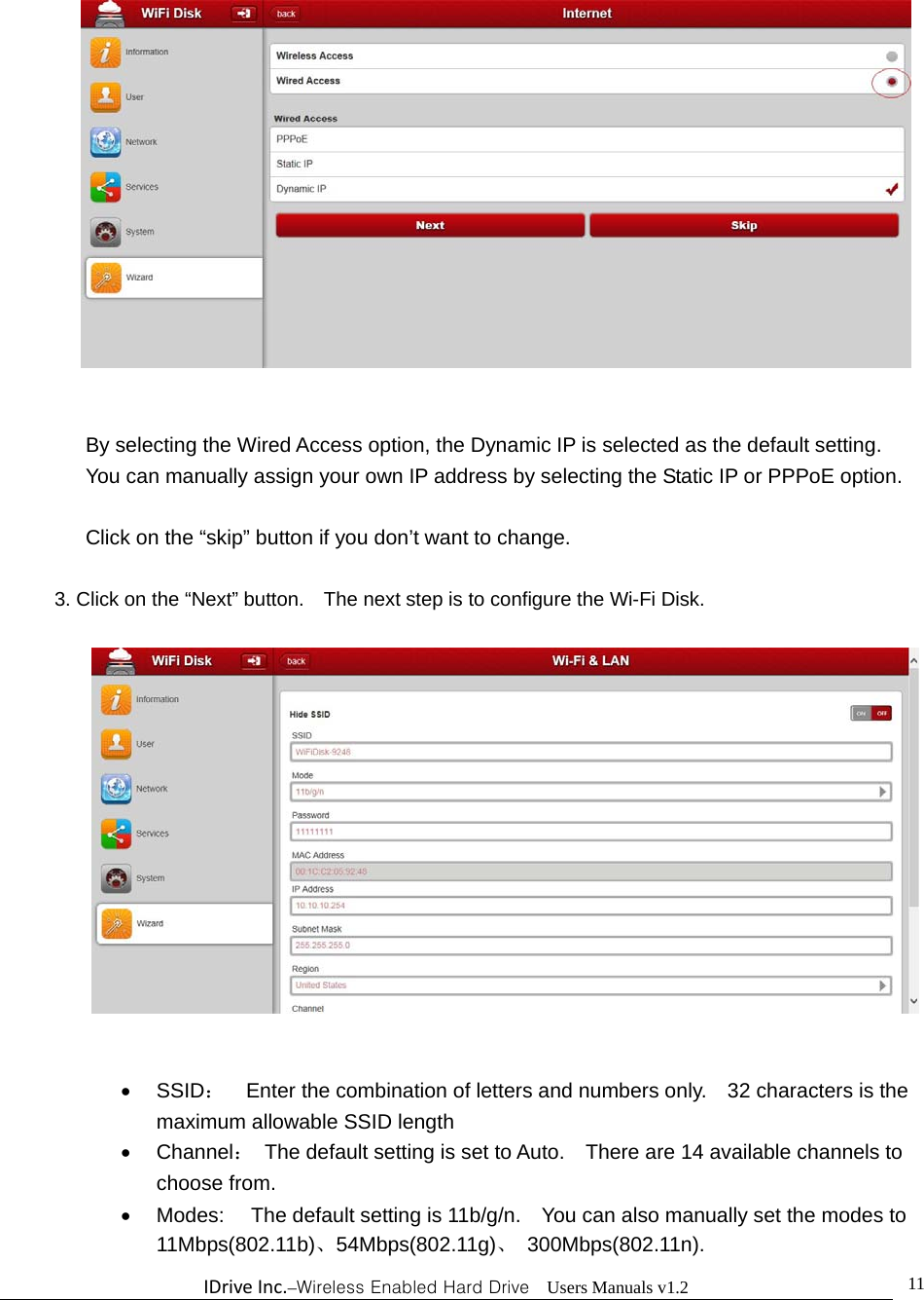 IDriveInc.–Wireless Enabled Hard Drive  Users Manuals v1.2  11  By selecting the Wired Access option, the Dynamic IP is selected as the default setting.     You can manually assign your own IP address by selecting the Static IP or PPPoE option.  Click on the “skip” button if you don’t want to change.   3. Click on the “Next” button.    The next step is to configure the Wi-Fi Disk.     SSID：    Enter the combination of letters and numbers only.    32 characters is the maximum allowable SSID length    Channel：  The default setting is set to Auto.    There are 14 available channels to choose from.   Modes:  The default setting is 11b/g/n.    You can also manually set the modes to 11Mbps(802.11b)、54Mbps(802.11g)、 300Mbps(802.11n). 