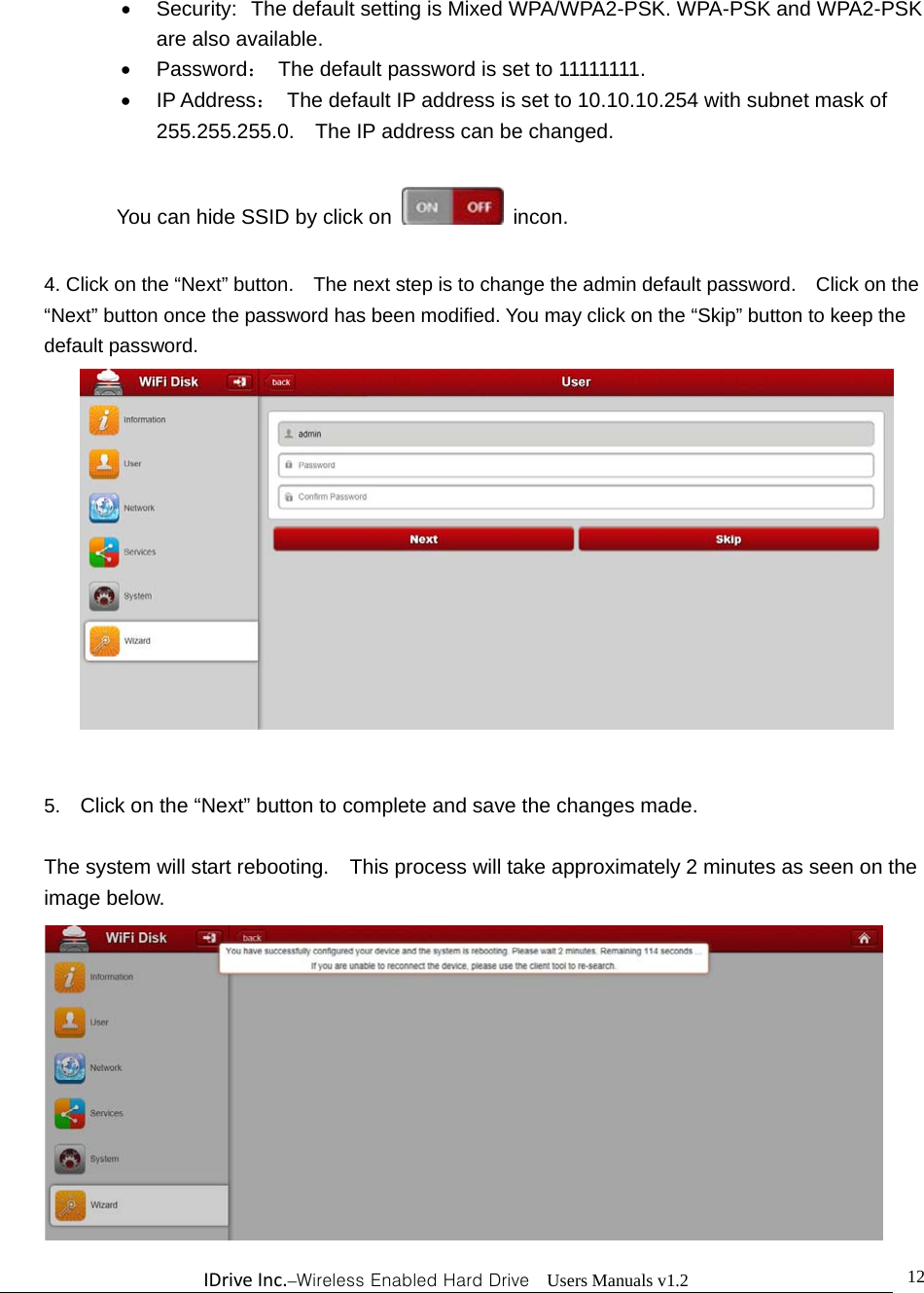 IDriveInc.–Wireless Enabled Hard Drive  Users Manuals v1.2  12  Security:  The default setting is Mixed WPA/WPA2-PSK. WPA-PSK and WPA2-PSK are also available.  Password：  The default password is set to 11111111.  IP Address：  The default IP address is set to 10.10.10.254 with subnet mask of 255.255.255.0.    The IP address can be changed.  You can hide SSID by click on   incon.  4. Click on the “Next” button.    The next step is to change the admin default password.    Click on the “Next” button once the password has been modified. You may click on the “Skip” button to keep the default password.   5.  Click on the “Next” button to complete and save the changes made.    The system will start rebooting.    This process will take approximately 2 minutes as seen on the image below.  