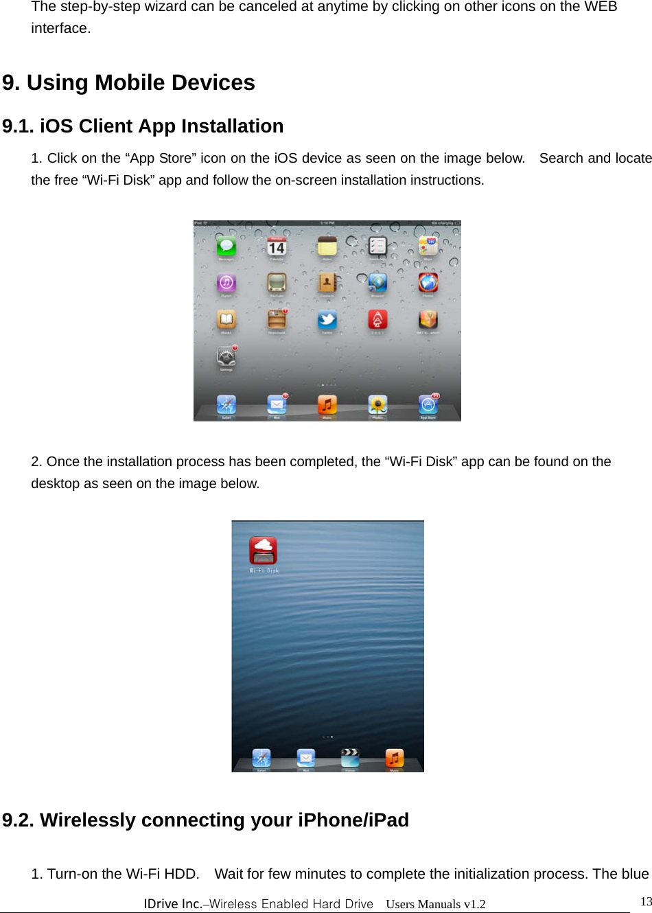 IDriveInc.–Wireless Enabled Hard Drive  Users Manuals v1.2  13The step-by-step wizard can be canceled at anytime by clicking on other icons on the WEB interface.  9. Using Mobile Devices 9.1. iOS Client App Installation 1. Click on the “App Store” icon on the iOS device as seen on the image below.    Search and locate the free “Wi-Fi Disk” app and follow the on-screen installation instructions.    2. Once the installation process has been completed, the “Wi-Fi Disk” app can be found on the desktop as seen on the image below.      9.2. Wirelessly connecting your iPhone/iPad  1. Turn-on the Wi-Fi HDD.    Wait for few minutes to complete the initialization process. The blue 