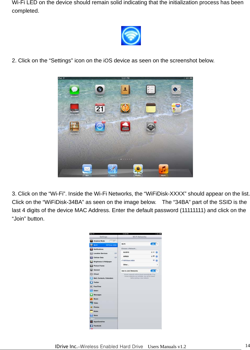 IDriveInc.–Wireless Enabled Hard Drive  Users Manuals v1.2  14Wi-Fi LED on the device should remain solid indicating that the initialization process has been completed.    2. Click on the “Settings” icon on the iOS device as seen on the screenshot below.    3. Click on the “Wi-Fi”. Inside the Wi-Fi Networks, the “WiFiDisk-XXXX” should appear on the list.   Click on the “WiFiDisk-34BA” as seen on the image below.    The “34BA” part of the SSID is the last 4 digits of the device MAC Address. Enter the default password (11111111) and click on the “Join” button.    