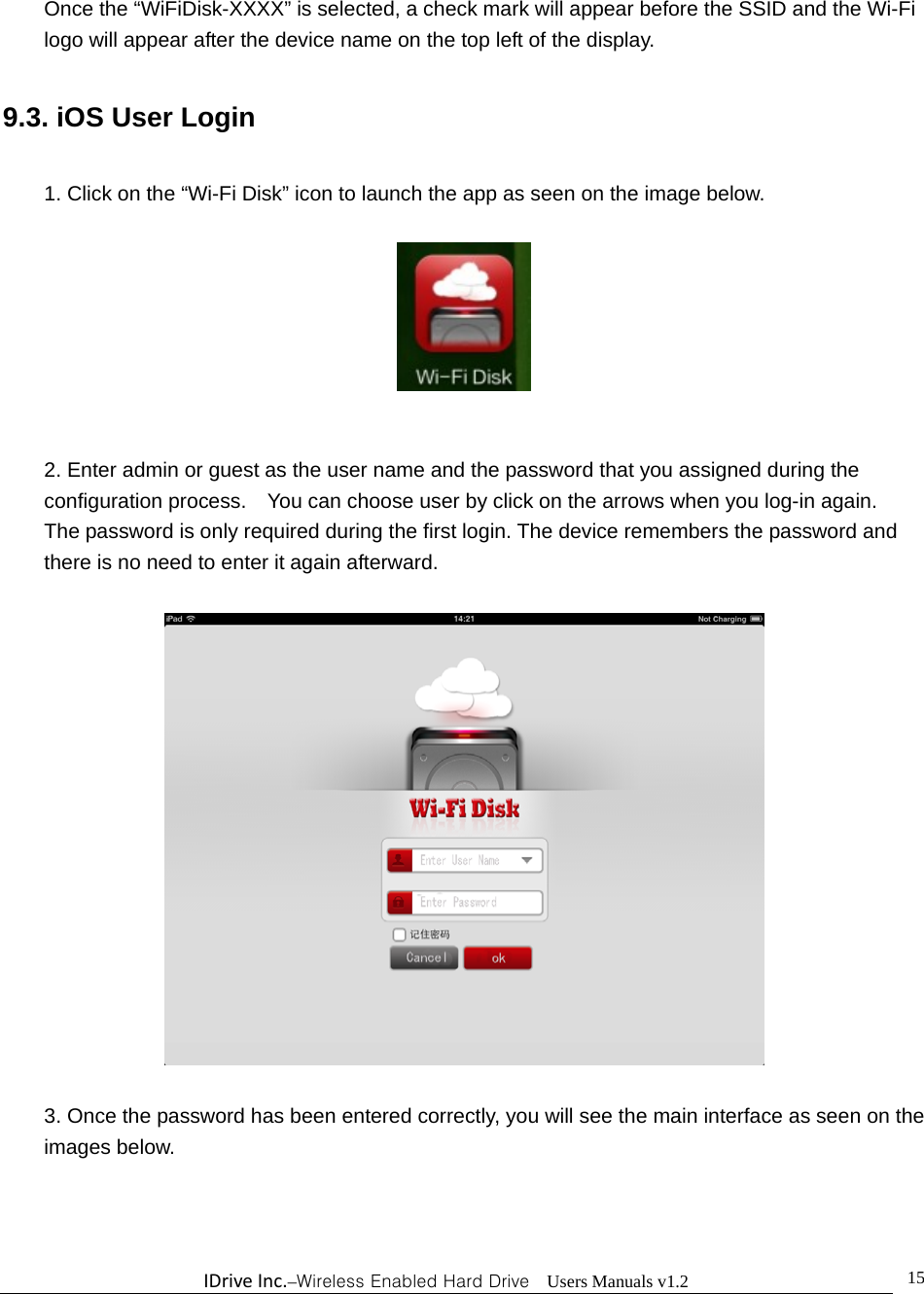 IDriveInc.–Wireless Enabled Hard Drive  Users Manuals v1.2  15Once the “WiFiDisk-XXXX” is selected, a check mark will appear before the SSID and the Wi-Fi logo will appear after the device name on the top left of the display.  9.3. iOS User Login  1. Click on the “Wi-Fi Disk” icon to launch the app as seen on the image below.     2. Enter admin or guest as the user name and the password that you assigned during the configuration process.    You can choose user by click on the arrows when you log-in again.   The password is only required during the first login. The device remembers the password and there is no need to enter it again afterward.    3. Once the password has been entered correctly, you will see the main interface as seen on the images below. 