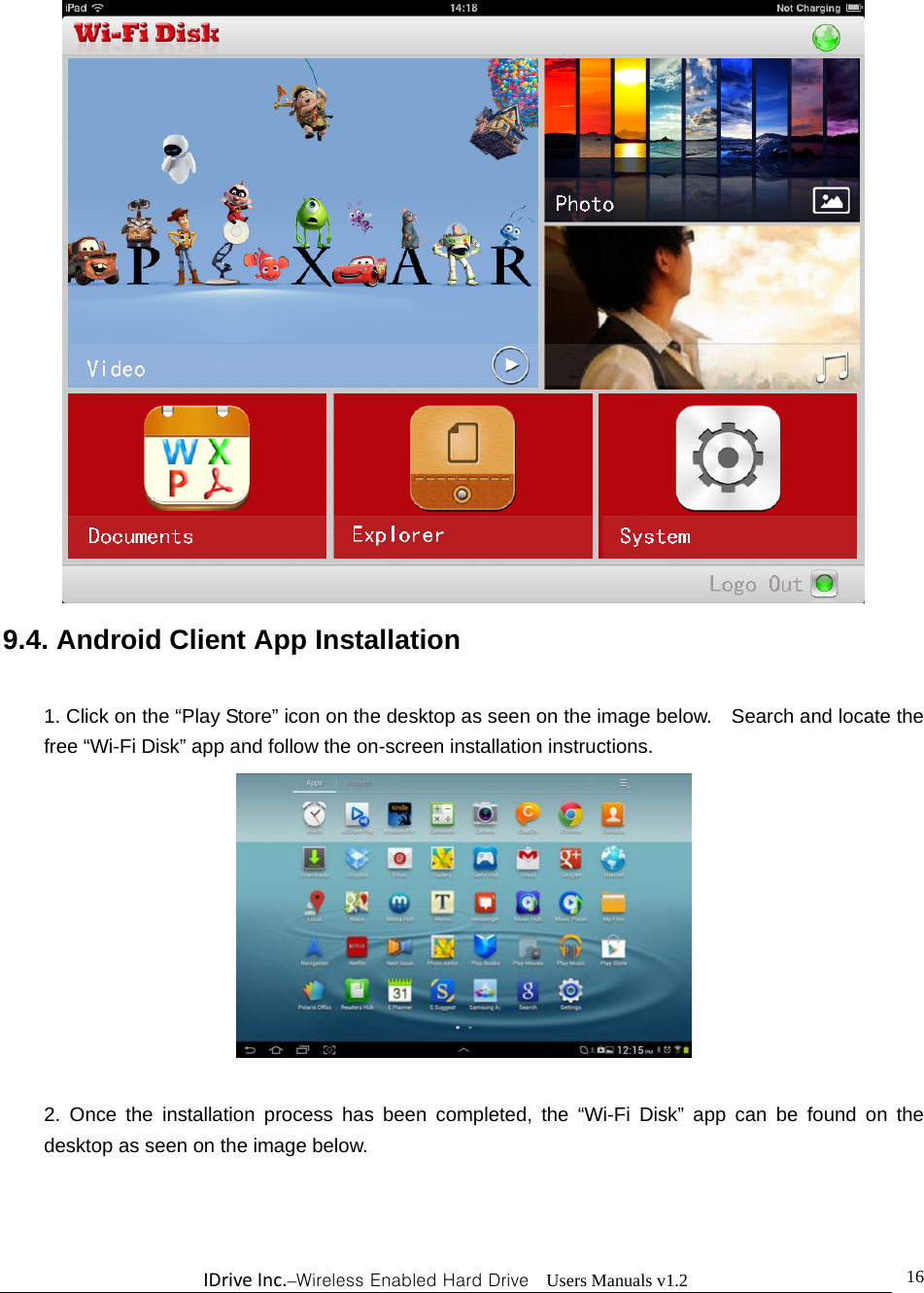 IDriveInc.–Wireless Enabled Hard Drive  Users Manuals v1.2  16 9.4. Android Client App Installation  1. Click on the “Play Store” icon on the desktop as seen on the image below.    Search and locate the free “Wi-Fi Disk” app and follow the on-screen installation instructions.   2. Once the installation process has been completed, the “Wi-Fi Disk” app can be found on the desktop as seen on the image below.  