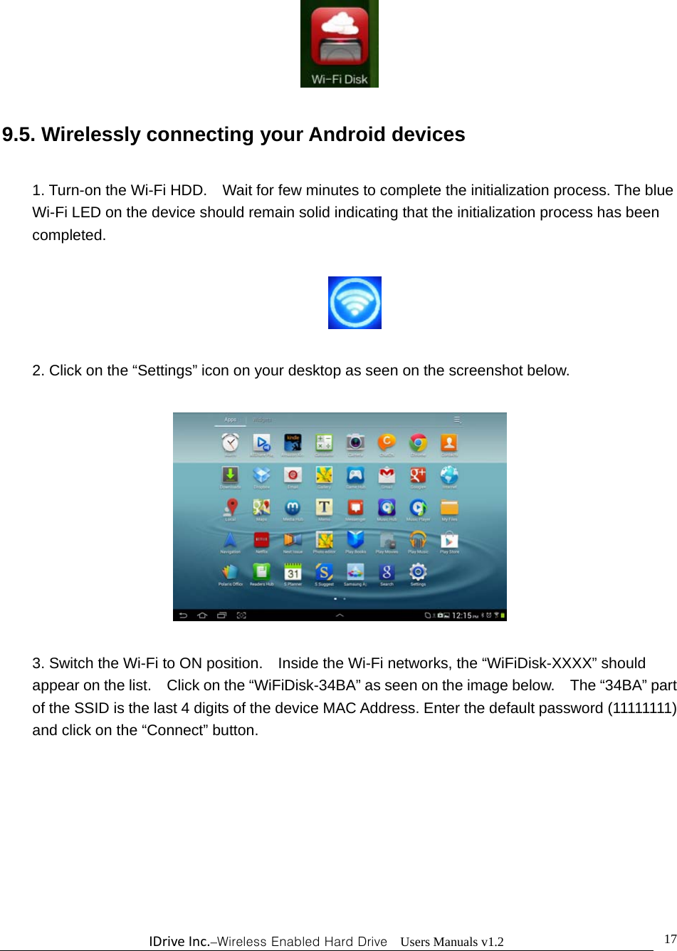 IDriveInc.–Wireless Enabled Hard Drive  Users Manuals v1.2  17  9.5. Wirelessly connecting your Android devices  1. Turn-on the Wi-Fi HDD.    Wait for few minutes to complete the initialization process. The blue Wi-Fi LED on the device should remain solid indicating that the initialization process has been completed.    2. Click on the “Settings” icon on your desktop as seen on the screenshot below.    3. Switch the Wi-Fi to ON position.    Inside the Wi-Fi networks, the “WiFiDisk-XXXX” should appear on the list.    Click on the “WiFiDisk-34BA” as seen on the image below.    The “34BA” part of the SSID is the last 4 digits of the device MAC Address. Enter the default password (11111111) and click on the “Connect” button.  