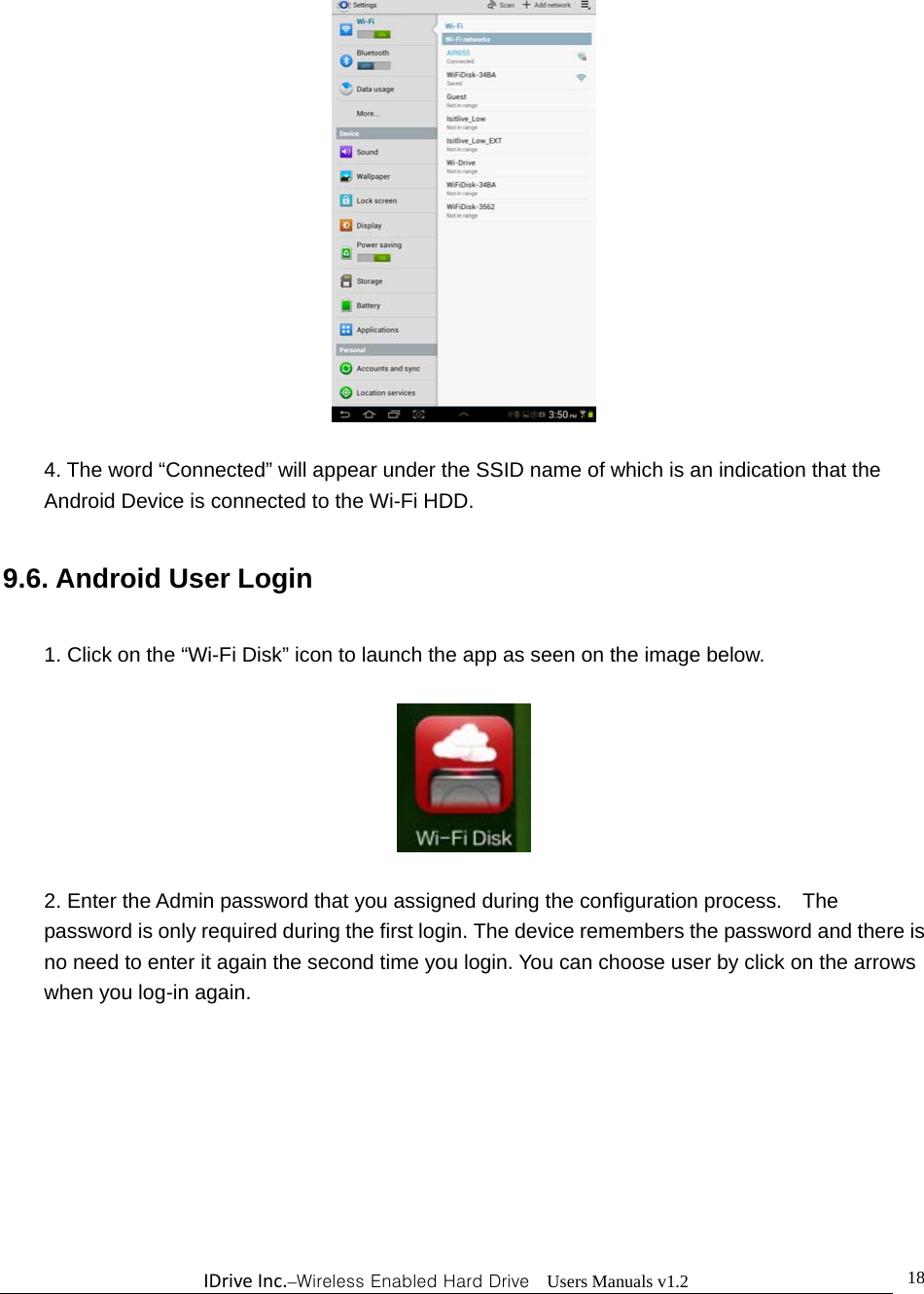 IDriveInc.–Wireless Enabled Hard Drive  Users Manuals v1.2  18  4. The word “Connected” will appear under the SSID name of which is an indication that the Android Device is connected to the Wi-Fi HDD.  9.6. Android User Login  1. Click on the “Wi-Fi Disk” icon to launch the app as seen on the image below.    2. Enter the Admin password that you assigned during the configuration process.    The password is only required during the first login. The device remembers the password and there is no need to enter it again the second time you login. You can choose user by click on the arrows when you log-in again. 