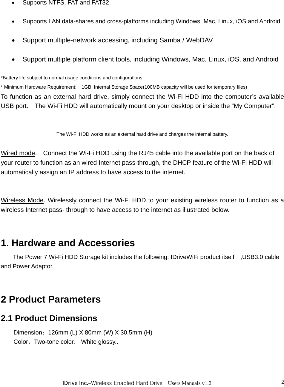 IDriveInc.–Wireless Enabled Hard Drive  Users Manuals v1.2  2   Supports NTFS, FAT and FAT32    Supports LAN data-shares and cross-platforms including Windows, Mac, Linux, iOS and Android.    Support multiple-network accessing, including Samba / WebDAV    Support multiple platform client tools, including Windows, Mac, Linux, iOS, and Android  *Battery life subject to normal usage conditions and configurations. * Minimum Hardware Requirement:    1GB  Internal Storage Space(100MB capacity will be used for temporary files) To function as an external hard drive, simply connect the Wi-Fi HDD into the computer’s available USB port.    The Wi-Fi HDD will automatically mount on your desktop or inside the “My Computer”.             The Wi-Fi HDD works as an external hard drive and charges the internal battery.  Wired mode.    Connect the Wi-Fi HDD using the RJ45 cable into the available port on the back of your router to function as an wired Internet pass-through, the DHCP feature of the Wi-Fi HDD will automatically assign an IP address to have access to the internet.   Wireless Mode. Wirelessly connect the Wi-Fi HDD to your existing wireless router to function as a wireless Internet pass- through to have access to the internet as illustrated below.   1. Hardware and Accessories The Power 7 Wi-Fi HDD Storage kit includes the following: IDriveWiFi product itself    ,USB3.0 cable and Power Adaptor.       2 Product Parameters   2.1 Product Dimensions  Dimension：126mm (L) X 80mm (W) X 30.5mm (H)  Color：Two-tone color.    White glossy..  