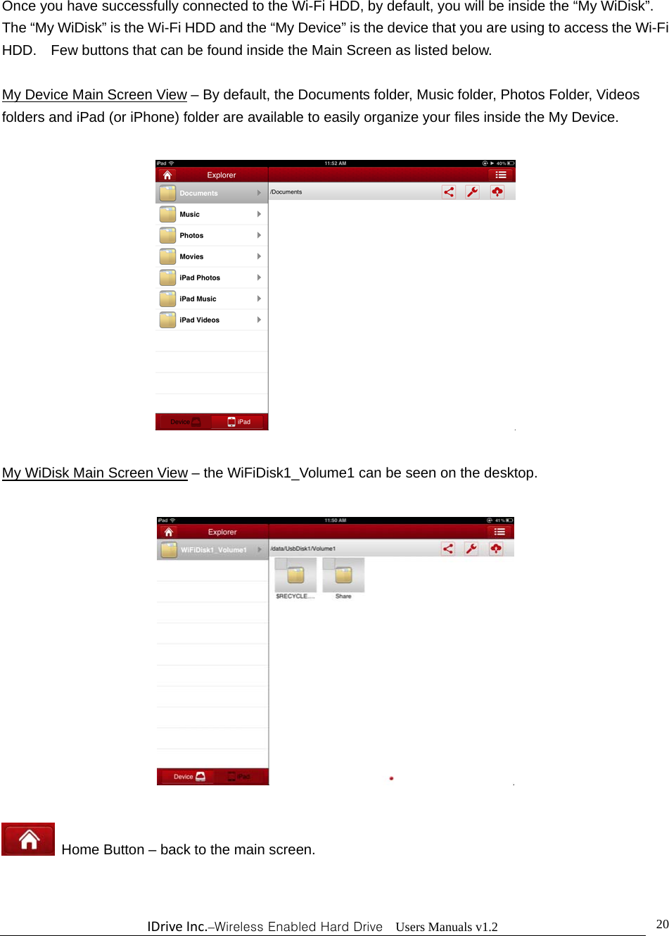 IDriveInc.–Wireless Enabled Hard Drive  Users Manuals v1.2  20Once you have successfully connected to the Wi-Fi HDD, by default, you will be inside the “My WiDisk”.   The “My WiDisk” is the Wi-Fi HDD and the “My Device” is the device that you are using to access the Wi-Fi HDD.    Few buttons that can be found inside the Main Screen as listed below.  My Device Main Screen View – By default, the Documents folder, Music folder, Photos Folder, Videos folders and iPad (or iPhone) folder are available to easily organize your files inside the My Device.    My WiDisk Main Screen View – the WiFiDisk1_Volume1 can be seen on the desktop.      Home Button – back to the main screen.  