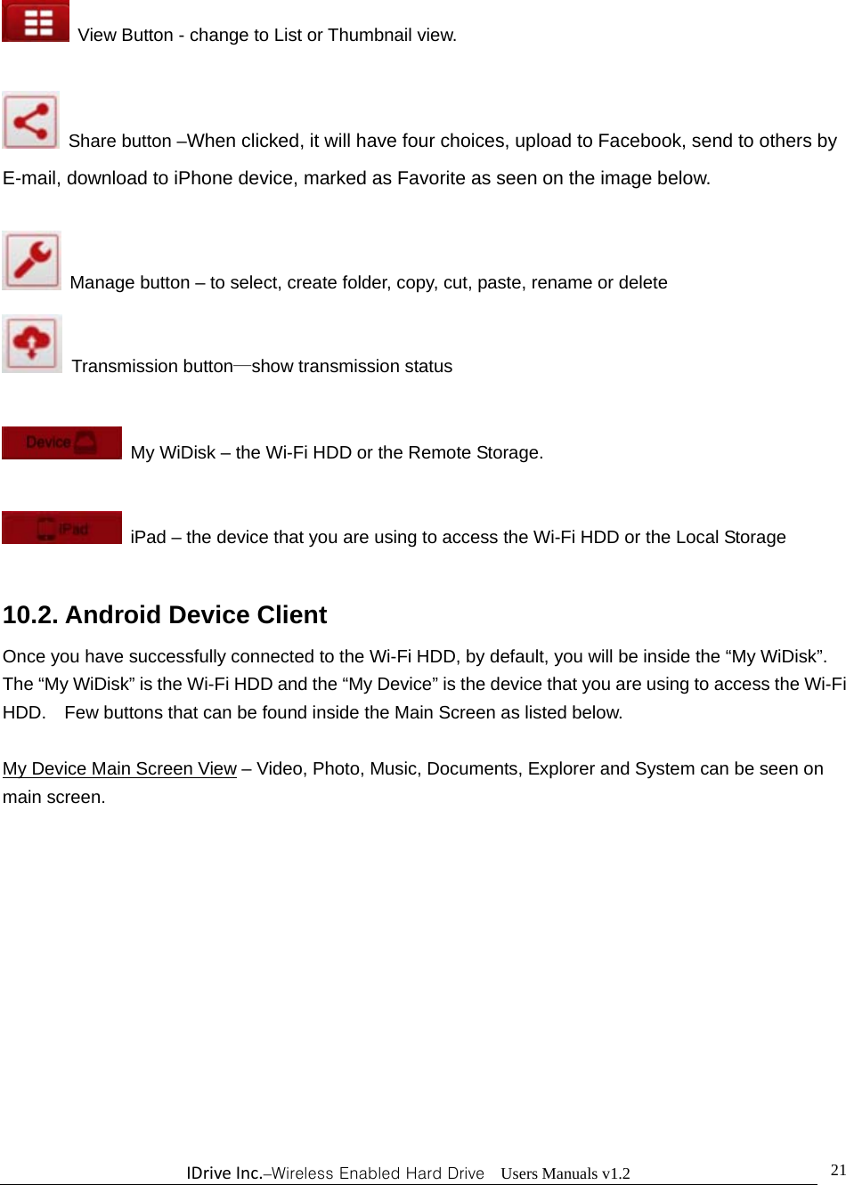 IDriveInc.–Wireless Enabled Hard Drive  Users Manuals v1.2  21  View Button - change to List or Thumbnail view.    Share button –When clicked, it will have four choices, upload to Facebook, send to others by E-mail, download to iPhone device, marked as Favorite as seen on the image below.    Manage button – to select, create folder, copy, cut, paste, rename or delete  Transmission button—show transmission status    My WiDisk – the Wi-Fi HDD or the Remote Storage.    iPad – the device that you are using to access the Wi-Fi HDD or the Local Storage  10.2. Android Device Client Once you have successfully connected to the Wi-Fi HDD, by default, you will be inside the “My WiDisk”.   The “My WiDisk” is the Wi-Fi HDD and the “My Device” is the device that you are using to access the Wi-Fi HDD.    Few buttons that can be found inside the Main Screen as listed below.  My Device Main Screen View – Video, Photo, Music, Documents, Explorer and System can be seen on main screen.   