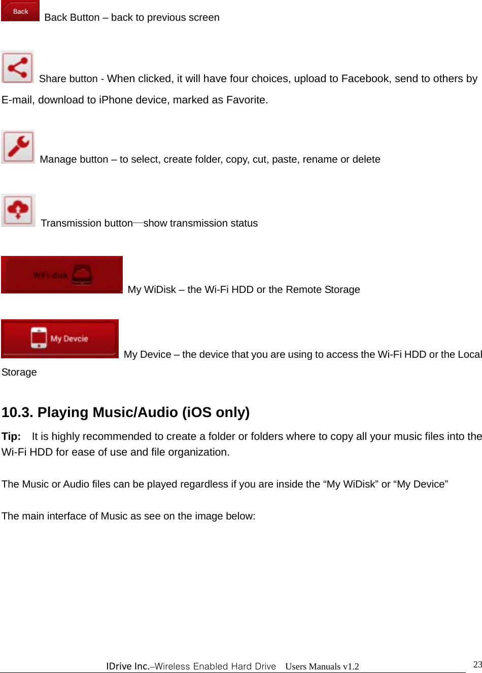 IDriveInc.–Wireless Enabled Hard Drive  Users Manuals v1.2  23  Back Button – back to previous screen    Share button - When clicked, it will have four choices, upload to Facebook, send to others by E-mail, download to iPhone device, marked as Favorite.    Manage button – to select, create folder, copy, cut, paste, rename or delete   Transmission button—show transmission status    My WiDisk – the Wi-Fi HDD or the Remote Storage    My Device – the device that you are using to access the Wi-Fi HDD or the Local Storage  10.3. Playing Music/Audio (iOS only) Tip:    It is highly recommended to create a folder or folders where to copy all your music files into the Wi-Fi HDD for ease of use and file organization.  The Music or Audio files can be played regardless if you are inside the “My WiDisk” or “My Device”      The main interface of Music as see on the image below: 