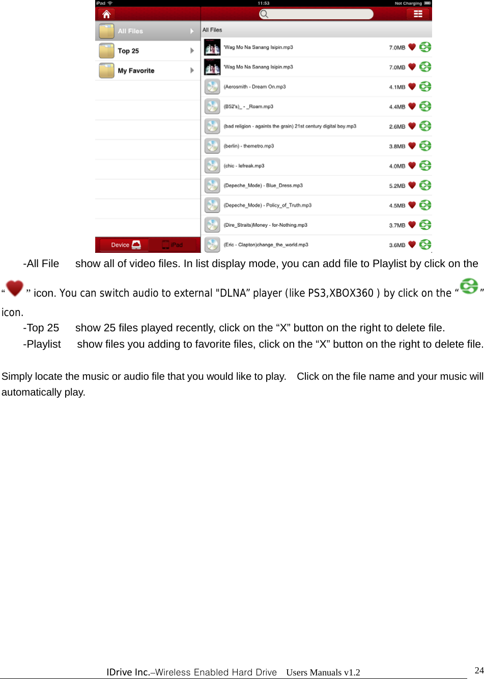 IDriveInc.–Wireless Enabled Hard Drive  Users Manuals v1.2  24          -All File      show all of video files. In list display mode, you can add file to Playlist by click on the “” icon. You can switch audio to external &quot;DLNA” player (like PS3,XBOX360 ) by click on the “ ” icon.  -Top 25      show 25 files played recently, click on the “X” button on the right to delete file. -Playlist      show files you adding to favorite files, click on the “X” button on the right to delete file.  Simply locate the music or audio file that you would like to play.    Click on the file name and your music will automatically play. 