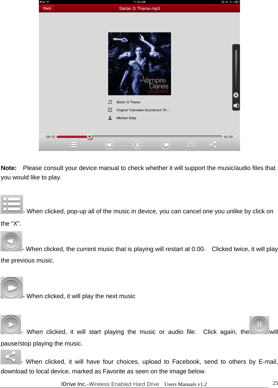 IDriveInc.–Wireless Enabled Hard Drive  Users Manuals v1.2  25  Note:  Please consult your device manual to check whether it will support the music/audio files that you would like to play.    - When clicked, pop-up all of the music in device, you can cancel one you unlike by click on the “X”. - When clicked, the current music that is playing will restart at 0.00.    Clicked twice, it will play the previous music.    - When clicked, it will play the next music    - When clicked, it will start playing the music or audio file.  Click again, the will pause/stop playing the music. - When clicked, it will have four choices, upload to Facebook, send to others by E-mail, download to local device, marked as Favorite as seen on the image below. 