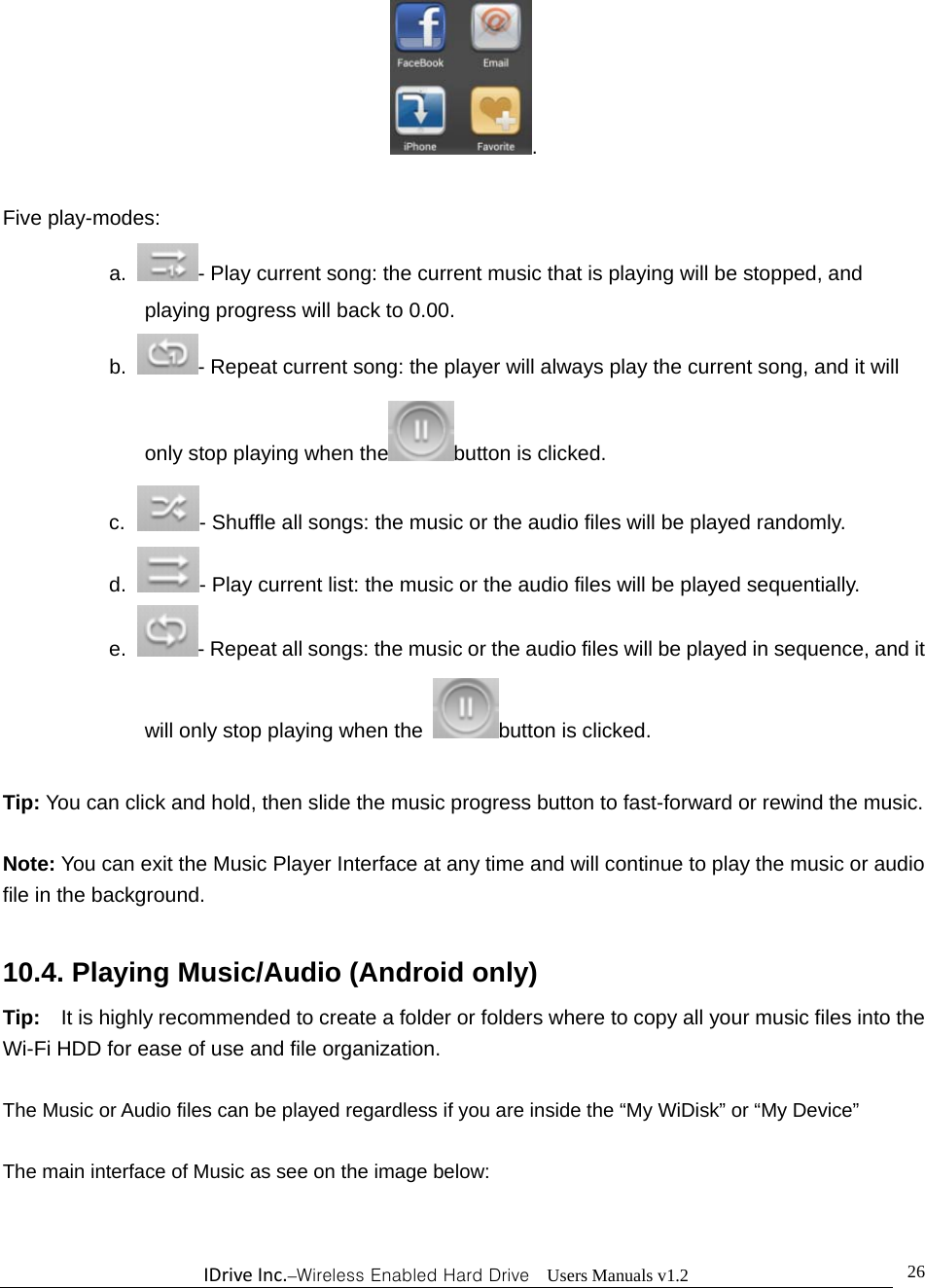 IDriveInc.–Wireless Enabled Hard Drive  Users Manuals v1.2  26.  Five play-modes: a.  - Play current song: the current music that is playing will be stopped, and playing progress will back to 0.00. b.  - Repeat current song: the player will always play the current song, and it will only stop playing when the button is clicked. c.   - Shuffle all songs: the music or the audio files will be played randomly. d.  - Play current list: the music or the audio files will be played sequentially. e.  - Repeat all songs: the music or the audio files will be played in sequence, and it will only stop playing when the  button is clicked.  Tip: You can click and hold, then slide the music progress button to fast-forward or rewind the music.  Note: You can exit the Music Player Interface at any time and will continue to play the music or audio file in the background.      10.4. Playing Music/Audio (Android only) Tip:    It is highly recommended to create a folder or folders where to copy all your music files into the Wi-Fi HDD for ease of use and file organization.  The Music or Audio files can be played regardless if you are inside the “My WiDisk” or “My Device”      The main interface of Music as see on the image below: 