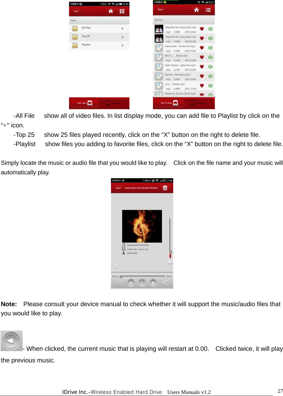 IDriveInc.–Wireless Enabled Hard Drive  Users Manuals v1.2  27          -All File      show all of video files. In list display mode, you can add file to Playlist by click on the “+” icon. -Top 25      show 25 files played recently, click on the “X” button on the right to delete file. -Playlist      show files you adding to favorite files, click on the “X” button on the right to delete file.  Simply locate the music or audio file that you would like to play.    Click on the file name and your music will automatically play.   Note:  Please consult your device manual to check whether it will support the music/audio files that you would like to play.    - When clicked, the current music that is playing will restart at 0.00.    Clicked twice, it will play the previous music.    