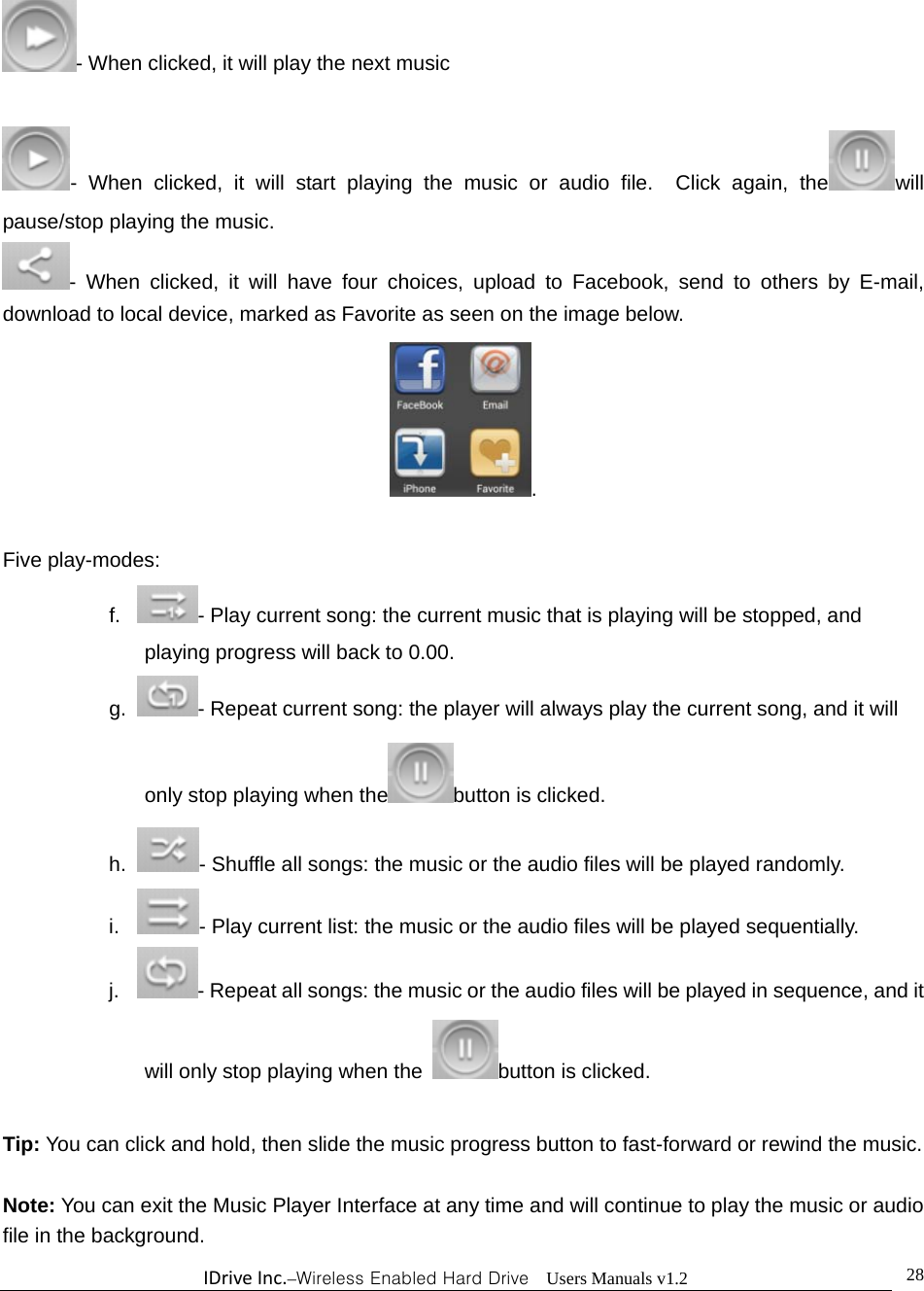 IDriveInc.–Wireless Enabled Hard Drive  Users Manuals v1.2  28- When clicked, it will play the next music    - When clicked, it will start playing the music or audio file.  Click again, the will pause/stop playing the music. - When clicked, it will have four choices, upload to Facebook, send to others by E-mail, download to local device, marked as Favorite as seen on the image below. .  Five play-modes: f.   - Play current song: the current music that is playing will be stopped, and playing progress will back to 0.00. g.  - Repeat current song: the player will always play the current song, and it will only stop playing when the button is clicked. h.  - Shuffle all songs: the music or the audio files will be played randomly. i.   - Play current list: the music or the audio files will be played sequentially. j.   - Repeat all songs: the music or the audio files will be played in sequence, and it will only stop playing when the  button is clicked.  Tip: You can click and hold, then slide the music progress button to fast-forward or rewind the music.  Note: You can exit the Music Player Interface at any time and will continue to play the music or audio file in the background.     