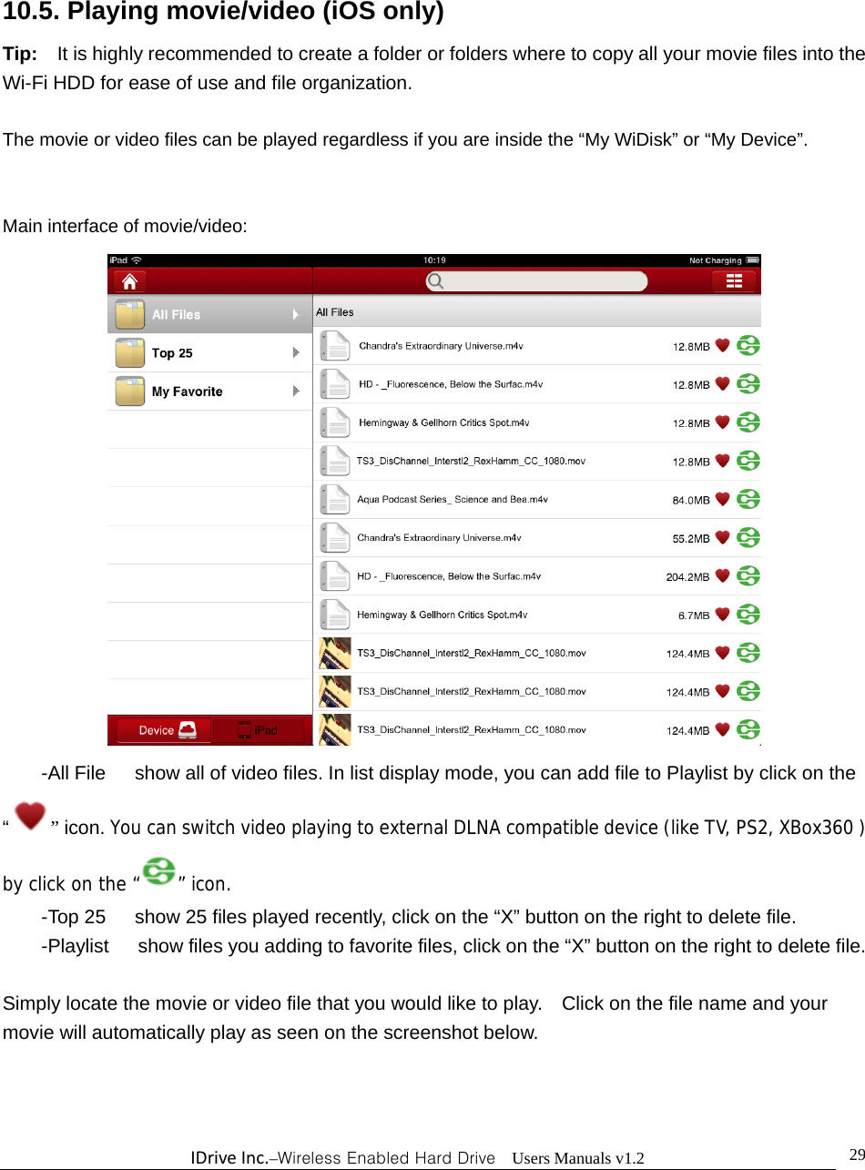 IDriveInc.–Wireless Enabled Hard Drive  Users Manuals v1.2  29 10.5. Playing movie/video (iOS only) Tip:    It is highly recommended to create a folder or folders where to copy all your movie files into the Wi-Fi HDD for ease of use and file organization.  The movie or video files can be played regardless if you are inside the “My WiDisk” or “My Device”.        Main interface of movie/video:  -All File      show all of video files. In list display mode, you can add file to Playlist by click on the “” icon. You can switch video playing to external DLNA compatible device (like TV, PS2, XBox360 ) by click on the “ ” icon. -Top 25      show 25 files played recently, click on the “X” button on the right to delete file. -Playlist      show files you adding to favorite files, click on the “X” button on the right to delete file.  Simply locate the movie or video file that you would like to play.    Click on the file name and your movie will automatically play as seen on the screenshot below. 