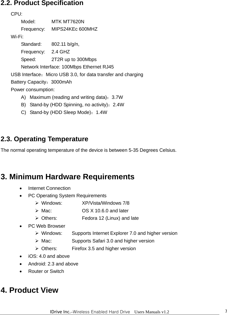 IDriveInc.–Wireless Enabled Hard Drive  Users Manuals v1.2  32.2. Product Specification     CPU:       Model:  MTK MT7620N  Frequency: MIPS24KEc 600MHZ     Wi-Fi:         Standard: 802.11 b/g/n,  Frequency: 2.4 GHZ   Speed:    2T2R up to 300Mbps       Network Interface: 100Mbps Ethernet RJ45    USB Interface：Micro USB 3.0, for data transfer and charging    Battery Capacity：3000mAh     Power consumption: A)  Maximum (reading and writing data)：3.7W B)  Stand-by (HDD Spinning, no activity)：2.4W C)  Stand-by (HDD Sleep Mode)：1.4W  2.3. Operating Temperature The normal operating temperature of the device is between 5-35 Degrees Celsius.  3. Minimum Hardware Requirements    Internet Connection   PC Operating System Requirements  Windows:    XP/Vista/Windows 7/8   Mac:      OS X 10.6.0 and later   Others:      Fedora 12 (Linux) and late  PC Web Browser   Windows:  Supports Internet Explorer 7.0 and higher version   Mac:    Supports Safari 3.0 and higher version   Others:    Firefox 3.5 and higher version   iOS: 4.0 and above   Android: 2.3 and above  Router or Switch  4. Product View 