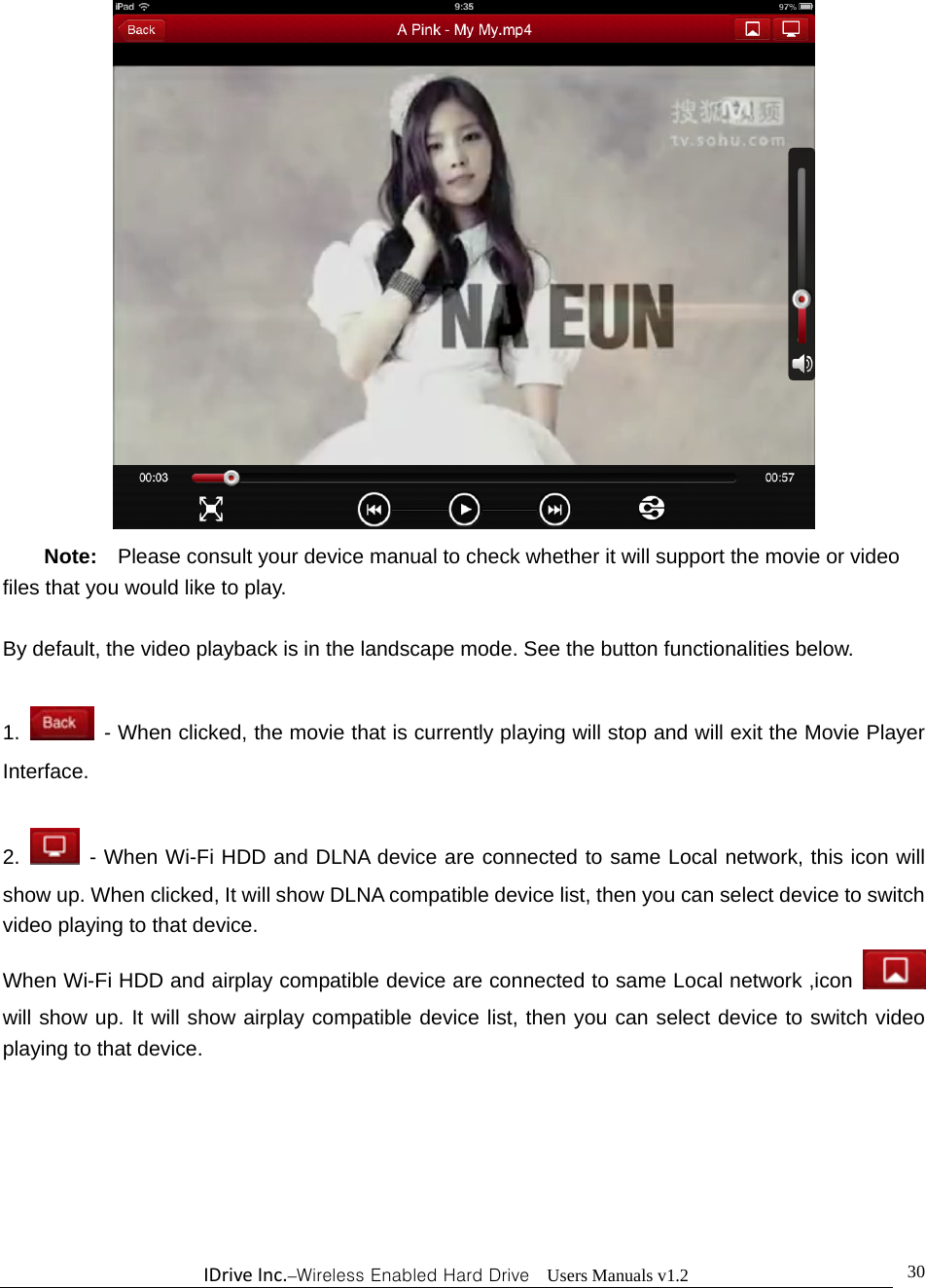 IDriveInc.–Wireless Enabled Hard Drive  Users Manuals v1.2  30 Note:  Please consult your device manual to check whether it will support the movie or video files that you would like to play.  By default, the video playback is in the landscape mode. See the button functionalities below.  1.   - When clicked, the movie that is currently playing will stop and will exit the Movie Player Interface.  2.  - When Wi-Fi HDD and DLNA device are connected to same Local network, this icon will show up. When clicked, It will show DLNA compatible device list, then you can select device to switch video playing to that device.     When Wi-Fi HDD and airplay compatible device are connected to same Local network ,icon  will show up. It will show airplay compatible device list, then you can select device to switch video playing to that device.     