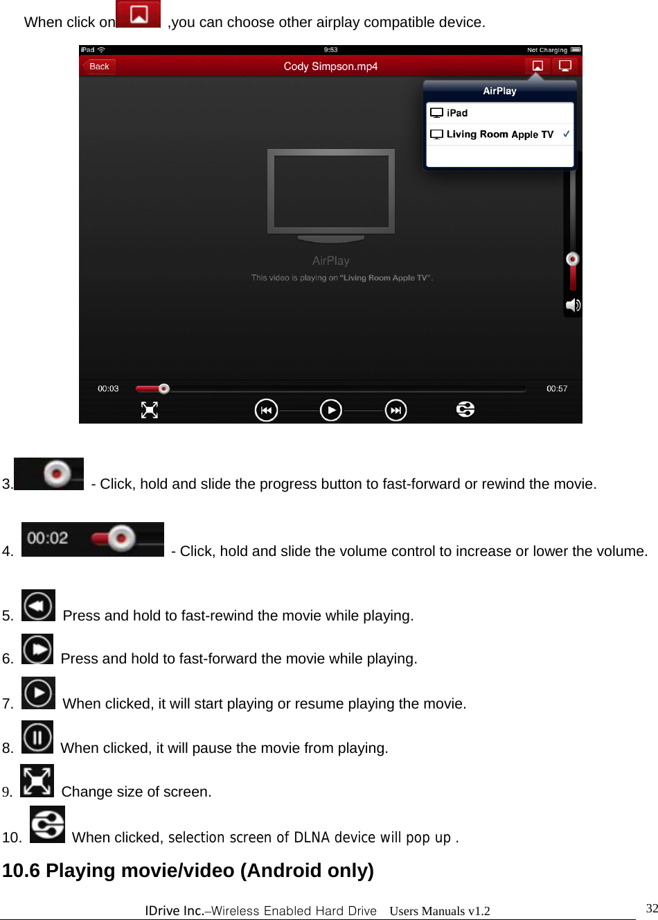 IDriveInc.–Wireless Enabled Hard Drive  Users Manuals v1.2  32When click on  ,you can choose other airplay compatible device.   3.   - Click, hold and slide the progress button to fast-forward or rewind the movie.  4.   - Click, hold and slide the volume control to increase or lower the volume.  5.   Press and hold to fast-rewind the movie while playing. 6.   Press and hold to fast-forward the movie while playing. 7.   When clicked, it will start playing or resume playing the movie. 8.   When clicked, it will pause the movie from playing. 9.   Change size of screen. 10.  When clicked, selection screen of DLNA device will pop up . 10.6 Playing movie/video (Android only) 