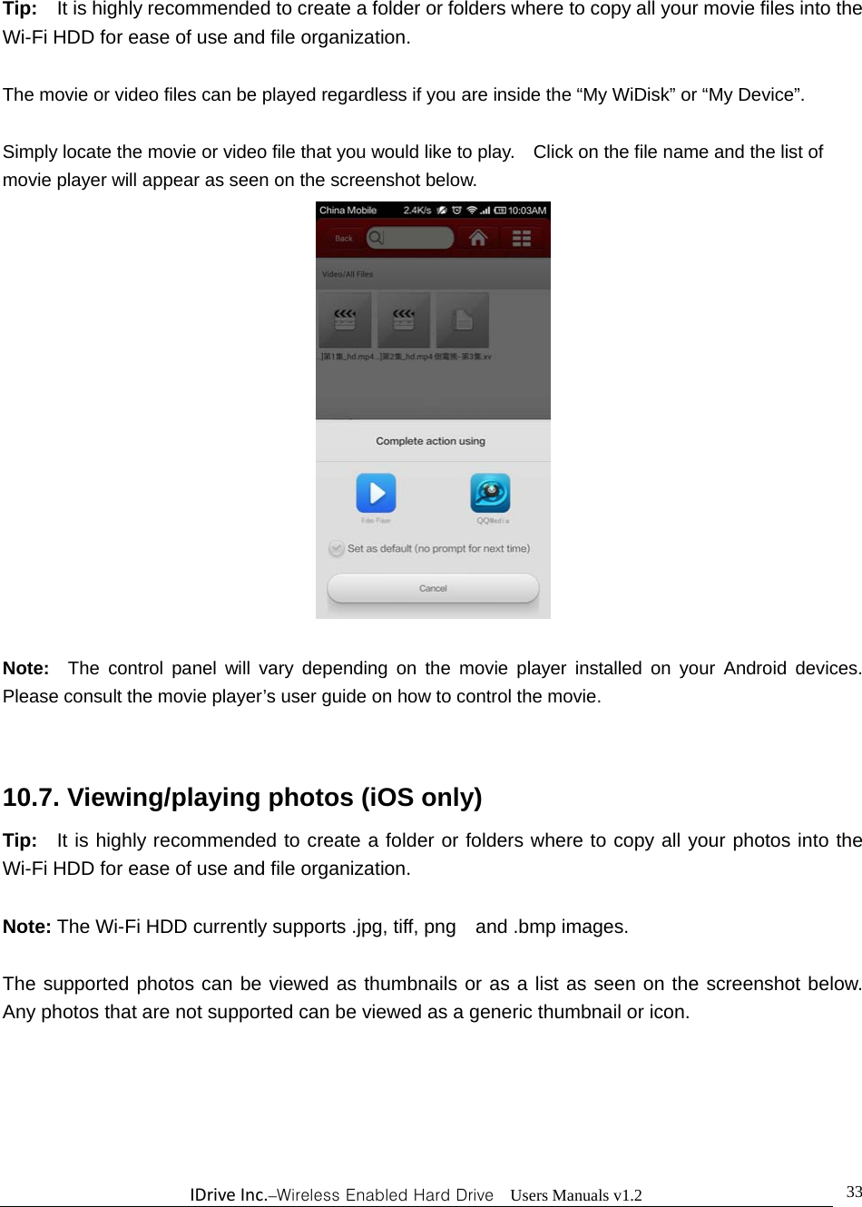 IDriveInc.–Wireless Enabled Hard Drive  Users Manuals v1.2  33Tip:    It is highly recommended to create a folder or folders where to copy all your movie files into the Wi-Fi HDD for ease of use and file organization.  The movie or video files can be played regardless if you are inside the “My WiDisk” or “My Device”.      Simply locate the movie or video file that you would like to play.    Click on the file name and the list of movie player will appear as seen on the screenshot below.   Note:  The control panel will vary depending on the movie player installed on your Android devices.  Please consult the movie player’s user guide on how to control the movie.   10.7. Viewing/playing photos (iOS only) Tip:    It is highly recommended to create a folder or folders where to copy all your photos into the Wi-Fi HDD for ease of use and file organization.  Note: The Wi-Fi HDD currently supports .jpg, tiff, png    and .bmp images.    The supported photos can be viewed as thumbnails or as a list as seen on the screenshot below.  Any photos that are not supported can be viewed as a generic thumbnail or icon. 