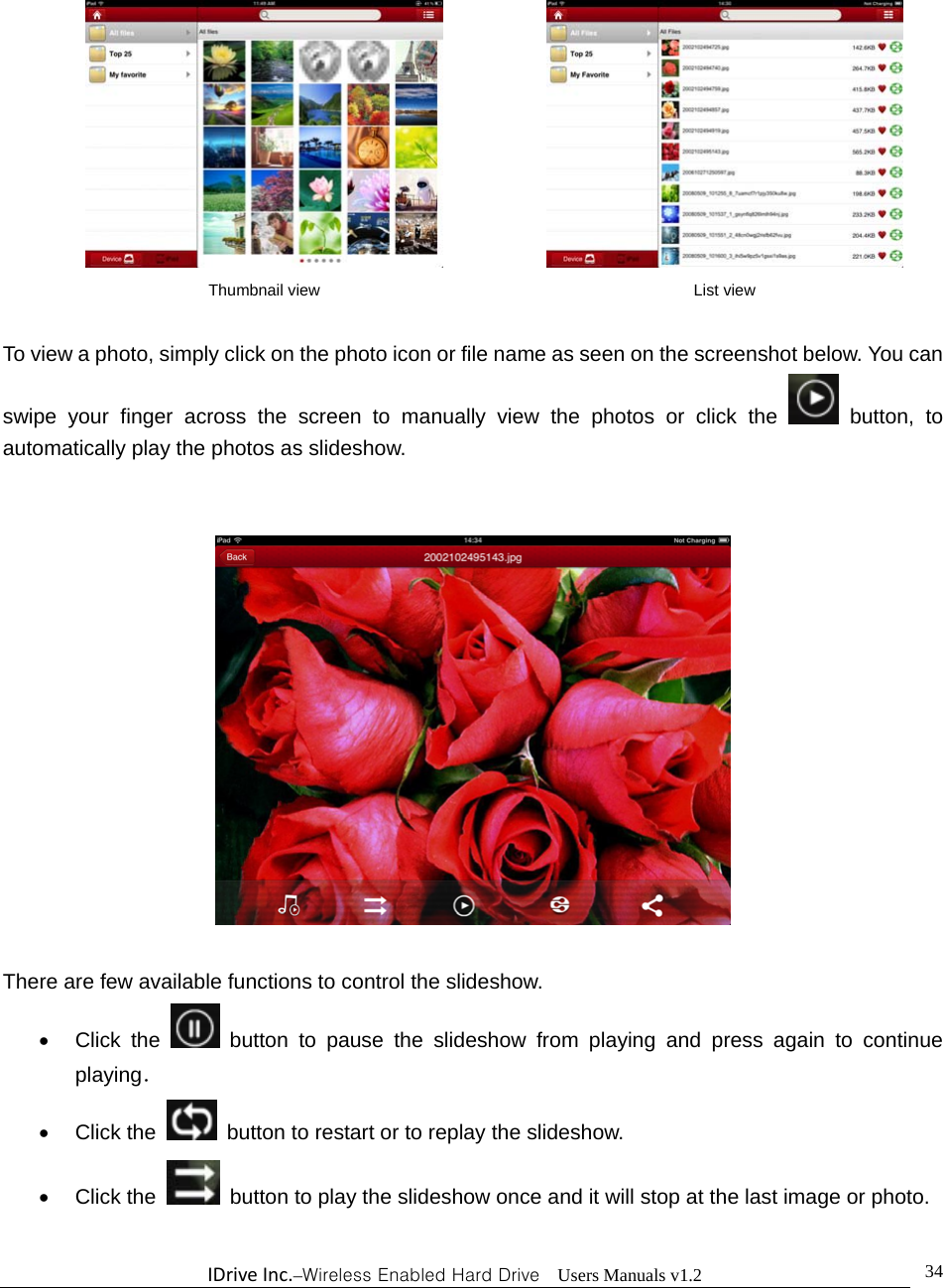 IDriveInc.–Wireless Enabled Hard Drive  Users Manuals v1.2  34            To view a photo, simply click on the photo icon or file name as seen on the screenshot below. You can swipe your finger across the screen to manually view the photos or click the   button, to automatically play the photos as slideshow.       There are few available functions to control the slideshow.    Click the  button to pause the slideshow from playing and press again to continue playing．  Click the    button to restart or to replay the slideshow.    Click the    button to play the slideshow once and it will stop at the last image or photo.  Thumbnail view  List view 