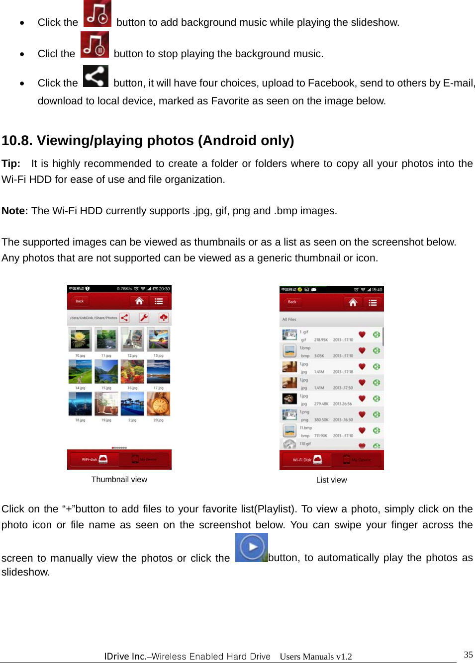 IDriveInc.–Wireless Enabled Hard Drive  Users Manuals v1.2  35 Click the    button to add background music while playing the slideshow.  Clicl the   button to stop playing the background music.  Click the    button, it will have four choices, upload to Facebook, send to others by E-mail, download to local device, marked as Favorite as seen on the image below.  10.8. Viewing/playing photos (Android only) Tip:    It is highly recommended to create a folder or folders where to copy all your photos into the Wi-Fi HDD for ease of use and file organization.  Note: The Wi-Fi HDD currently supports .jpg, gif, png and .bmp images.    The supported images can be viewed as thumbnails or as a list as seen on the screenshot below.   Any photos that are not supported can be viewed as a generic thumbnail or icon.              Click on the “+”button to add files to your favorite list(Playlist). To view a photo, simply click on the photo icon or file name as seen on the screenshot below. You can swipe your finger across the screen to manually view the photos or click the  button, to automatically play the photos as slideshow.    Thumbnail view  List view
