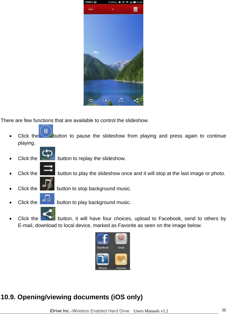 IDriveInc.–Wireless Enabled Hard Drive  Users Manuals v1.2  36  There are few functions that are available to control the slideshow.    Click the button to pause the slideshow from playing and press again to continue playing．  Click the    button to replay the slideshow.    Click the    button to play the slideshow once and it will stop at the last image or photo.  Click the   button to stop background music.  Click the   button to play background music.  Click the   button, it will have four choices, upload to Facebook, send to others by E-mail, download to local device, marked as Favorite as seen on the image below. .  10.9. Opening/viewing documents (iOS only) 