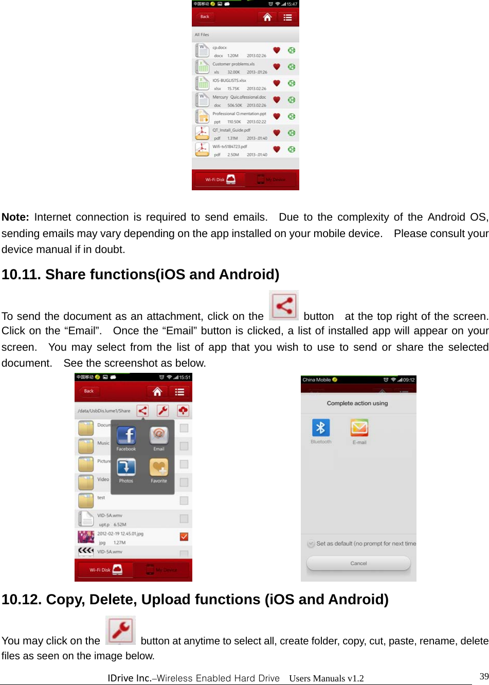 IDriveInc.–Wireless Enabled Hard Drive  Users Manuals v1.2  39  Note: Internet connection is required to send emails.  Due to the complexity of the Android OS, sending emails may vary depending on the app installed on your mobile device.    Please consult your device manual if in doubt. 10.11. Share functions(iOS and Android) To send the document as an attachment, click on the    button   at the top right of the screen.   Click on the “Email”.  Once the “Email” button is clicked, a list of installed app will appear on your screen.  You may select from the list of app that you wish to use to send or share the selected document.    See the screenshot as below.                       10.12. Copy, Delete, Upload functions (iOS and Android) You may click on the    button at anytime to select all, create folder, copy, cut, paste, rename, delete files as seen on the image below.  