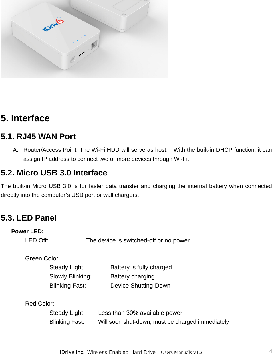 IDriveInc.–Wireless Enabled Hard Drive  Users Manuals v1.2  4   5. Interface   5.1. RJ45 WAN Port A.  Router/Access Point. The Wi-Fi HDD will serve as host.    With the built-in DHCP function, it can assign IP address to connect two or more devices through Wi-Fi. 5.2. Micro USB 3.0 Interface The built-in Micro USB 3.0 is for faster data transfer and charging the internal battery when connected directly into the computer’s USB port or wall chargers.  5.3. LED Panel Power LED: LED Off:       The device is switched-off or no power  Green Color    Steady Light:     Battery is fully charged    Slowly Blinking:    Battery charging    Blinking Fast:    Device Shutting-Down   Red Color:     Steady Light:   Less than 30% available power      Blinking Fast:   Will soon shut-down, must be charged immediately 