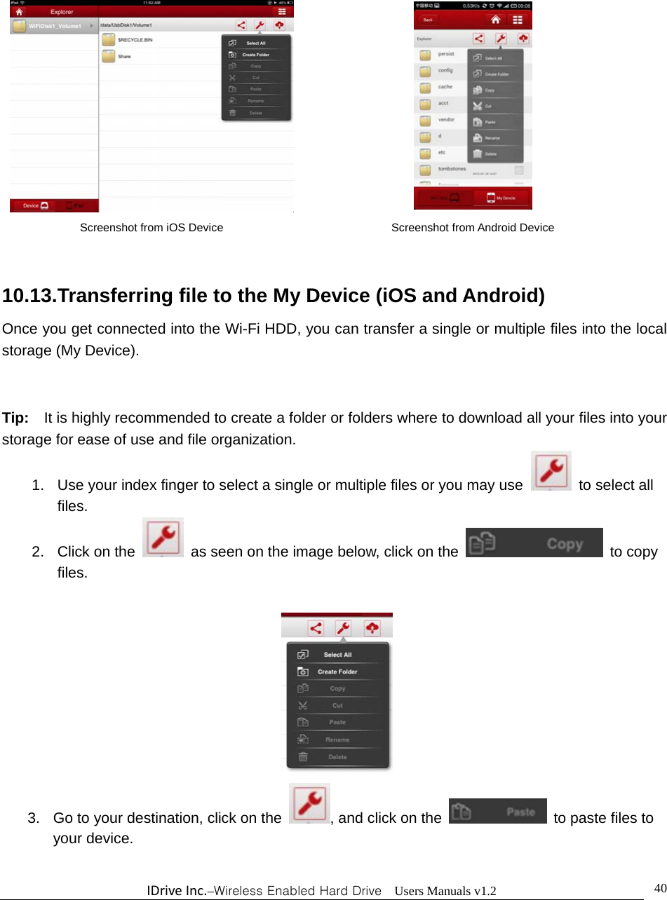 IDriveInc.–Wireless Enabled Hard Drive  Users Manuals v1.2  40             10.13.Transferring file to the My Device (iOS and Android) Once you get connected into the Wi-Fi HDD, you can transfer a single or multiple files into the local storage (My Device).  Tip:    It is highly recommended to create a folder or folders where to download all your files into your storage for ease of use and file organization. 1.  Use your index finger to select a single or multiple files or you may use   to select all files. 2. Click on the    as seen on the image below, click on the   to copy files.   3.  Go to your destination, click on the  , and click on the    to paste files to your device.   Screenshot from iOS Device  Screenshot from Android Device 