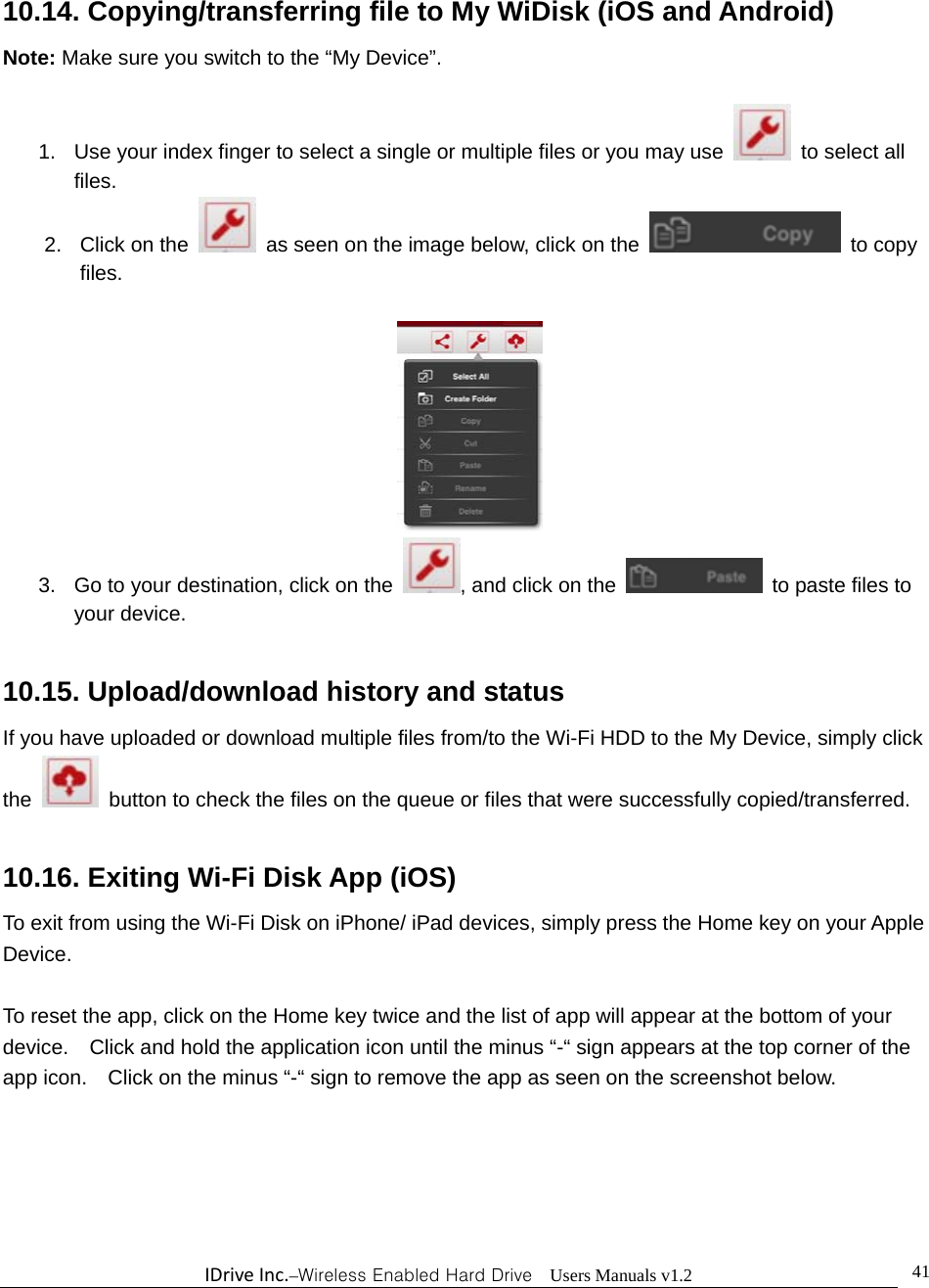 IDriveInc.–Wireless Enabled Hard Drive  Users Manuals v1.2  4110.14. Copying/transferring file to My WiDisk (iOS and Android) Note: Make sure you switch to the “My Device”.  1.  Use your index finger to select a single or multiple files or you may use   to select all files. 2. Click on the    as seen on the image below, click on the   to copy files.   3.  Go to your destination, click on the  , and click on the    to paste files to your device.  10.15. Upload/download history and status If you have uploaded or download multiple files from/to the Wi-Fi HDD to the My Device, simply click the    button to check the files on the queue or files that were successfully copied/transferred.      10.16. Exiting Wi-Fi Disk App (iOS) To exit from using the Wi-Fi Disk on iPhone/ iPad devices, simply press the Home key on your Apple Device.    To reset the app, click on the Home key twice and the list of app will appear at the bottom of your device.    Click and hold the application icon until the minus “-“ sign appears at the top corner of the app icon.    Click on the minus “-“ sign to remove the app as seen on the screenshot below.  